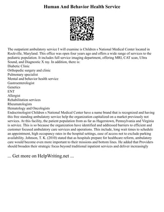 Human And Behavior Health Service
The outpatient ambulatory service I will examine is Children s National Medical Center located in
Rockville, Maryland. This office was open four years ago and offers a wide range of services to the
pediatric population. It includes full service imaging department, offering MRI, CAT scan, Ultra
Sound, and Diagnostic X ray. In addition, there is:
Diabetic Clinic
Orthopedic surgery and clinic
Pulmonary specialist
Mental and behavior health service
Gastroenterologist
Genetics
ENT
Allergist
Rehabilitation services
Rheumatologists
Hematology and Oncologists
Endocrinologist Children s National Medical Center have a name brand that is recognized and having
this free standing ambulatory service help the organization capitalized on a market previously not
services. At this facility, the patient population from as far as Hagerstown, Pennsylvania and Virginia
is service. This is so because the organization have identified and addressed barriers to efficient and
customer focused ambulatory care services and operations. This include, long wait times to schedule
an appointment, high occupancy rates in the hospital settings, ease of access not to exclude parking
availability. Johnson, T. K. (2010) stated that as hospitals prepare for healthcare reform, ambulatory
care would become even more important to their missions and bottom lines. He added that Providers
should broaden their strategic focus beyond traditional inpatient services and deliver increasingly
... Get more on HelpWriting.net ...
 