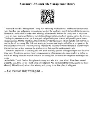 Summary Of Coach Fitz Management Theory
The essay Coach Fitz Management Theory was written by Michael Lewis and the stories mentioned
were based on past and present comparisons. Most of the ideologies strictly informed that the process
is essential, and while Fitz talks about winning, it is the desire and not the victory that is important.
There are many examples that refer back to the different statements about winning versus the process.
Valuing the process towards a particular goal and perfecting that process will provide you with the
success desired. On the other hand, the ability to provide the process, which includes self motivation
and hard work necessary. The different writing techniques used to give off different perspectives for
the reader to understand. The essay mainly intended the reader to understand the level of entitlement
that parents have with a team and the goals/process that must be met in order to win.
The various approaches to coaching and how much authority parents had depending on how involved
they were. Transitions, such as closers or openers most of the paragraphs cause readers to be lost in
the in the wrong areas and a quick switch of the setting hurt the initial and long term meaning of the
essay.
A firm belief Coach Fitz has throughout the essay is to win. You know what I think about second
place? he said. Here s what I think about second place. And he slammed the trophy against the floor
(Lewis). This ultimately shows that winning and getting in the first place is a big part
... Get more on HelpWriting.net ...
 