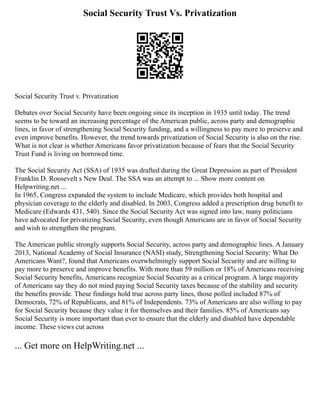 Social Security Trust Vs. Privatization
Social Security Trust v. Privatization
Debates over Social Security have been ongoing since its inception in 1935 until today. The trend
seems to be toward an increasing percentage of the American public, across party and demographic
lines, in favor of strengthening Social Security funding, and a willingness to pay more to preserve and
even improve benefits. However, the trend towards privatization of Social Security is also on the rise.
What is not clear is whether Americans favor privatization because of fears that the Social Security
Trust Fund is living on borrowed time.
The Social Security Act (SSA) of 1935 was drafted during the Great Depression as part of President
Franklin D. Roosevelt s New Deal. The SSA was an attempt to ... Show more content on
Helpwriting.net ...
In 1965, Congress expanded the system to include Medicare, which provides both hospital and
physician coverage to the elderly and disabled. In 2003, Congress added a prescription drug benefit to
Medicare (Edwards 431, 540). Since the Social Security Act was signed into law, many politicians
have advocated for privatizing Social Security, even though Americans are in favor of Social Security
and wish to strengthen the program.
The American public strongly supports Social Security, across party and demographic lines. A January
2013, National Academy of Social Insurance (NASI) study, Strengthening Social Security: What Do
Americans Want?, found that Americans overwhelmingly support Social Security and are willing to
pay more to preserve and improve benefits. With more than 59 million or 18% of Americans receiving
Social Security benefits, Americans recognize Social Security as a critical program. A large majority
of Americans say they do not mind paying Social Security taxes because of the stability and security
the benefits provide. These findings hold true across party lines, those polled included 87% of
Democrats, 72% of Republicans, and 81% of Independents. 73% of Americans are also willing to pay
for Social Security because they value it for themselves and their families. 85% of Americans say
Social Security is more important than ever to ensure that the elderly and disabled have dependable
income. These views cut across
... Get more on HelpWriting.net ...
 