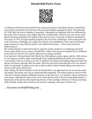 Donald Hall Poetry Essay
A Collection of Poems by Donald Hall In his collection of poems, The Back Chamber, Donald Hall
writes poems inspired by his memories of the past and thoughts regarding his future. On September
20, 1928, Hall was born in Hamden, Connecticut. Throughout his childhood, Hall was influenced by
the works of the American writer, Edgar Allen Poe ( Donald Hall ). When he was only sixteen, Hall
had his first poem published. He studied at Harvard University, University of Oxford, and Stanford
University. In 1957, he began teaching English at the University of Michigan. After meeting his wife
at the University of Michigan, the couple moved back to his grandfather s farm where he had spent
many summers as a boy. Both he and his wife suffered from cancer. ... Show more content on
Helpwriting.net ...
His careful attention to detail allows him to captivate readers whether he is employing structured
rhyme, meter, blank verse, or prose ( Donald Hall ). Many of his poems are inspired by his childhood
on the farm, love for his wife, and his reflections on old age and death.
In an interview with psychiatrist John Martin Joy, Hall addresses poetry, aging, and loss. Hall chooses
to view aging in a positive light, and although he has stopped publishing his poetry, he continues to
write because of the joy it brings to his life. In addition, he explains the crippling depression both him
and his wife faced, especially after her death. When the interviewer had asked him if he was afraid of
death, he responded, At eighty seven only an idiot would be afraid of death adding some humor to a
serious matter (John, Martin Joy).
After reading, The Back Chamber written by Donald Hall, I can appreciate his use of concrete words
and images. His poems were easy to understand and compelling. The subject matter he chose for this
collection of poems includes childhood memories on the farm, love, sex, baseball, and his experiences
with old age. Although the inside of the cover claims that the book is far from being death haunted , I
found many of the poems rather depressing because of their nostalgic reflection on old age and dying
(Hall, Donald). Despite these emotions, the structure, language, and music of poetry was
... Get more on HelpWriting.net ...
 