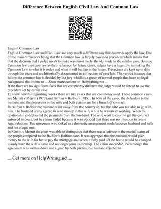 Difference Between English Civil Law And Common Law
English Common Law
English Common Law and Civil Law are very much a different way that countries apply the law. One
of the main differences being that the Common law is largely based on precedent which means that
that the decision that a judge needs to make was most likely already made in the similar case. Because
Common law uses case law as their reference for future cases, judges have a huge role in making the
Common Law to what it is today and what it will be like in the future. Precedents are kept up to date
through the years and are historically documented in collections of case law. The verdict in cases that
follow the common law is decided by the jury which is a group of normal people that have no legal
background that listens to ... Show more content on Helpwriting.net ...
If the there are no significant facts that are completely different the judge would be forced to use the
precedent set by earlier case.
To show how distinguishing works there are two cases that are commonly used. These common cases
are Merritt v Merritt (1970) and Balfour v Balfour (1919) . In both of the cases, the defendant is the
husband and the prosecutor is the wife and both claims are for a breach of contract.
In Balfour v Balfour the husband went away from the country to, but the wife was not able to go with
him. The husband orally agreed to send money to the wife while he was away working. When the
relationship ended so did the payments from the husband. The wife went to court to get the contract
enforced in court, but he claims failed because it was decided that there was no intention to create
legal relations. The agreement was looked as a domestic arrangement made between husband and wife
and not a legal one.
In Merritt v Merritt the court was able to distinguish that there was a defence in the marital status of
the people compared to the Balfour v Balfour case. It was aggreged that the husband would give
money to the wife for her to pay the mortgage and when it fully paid off the house would be changed
to only have the wife s name and no longer joint ownership. The claim succeeded, even though this
agreement was written down and signed by both parties, the husband rejected to
... Get more on HelpWriting.net ...
 