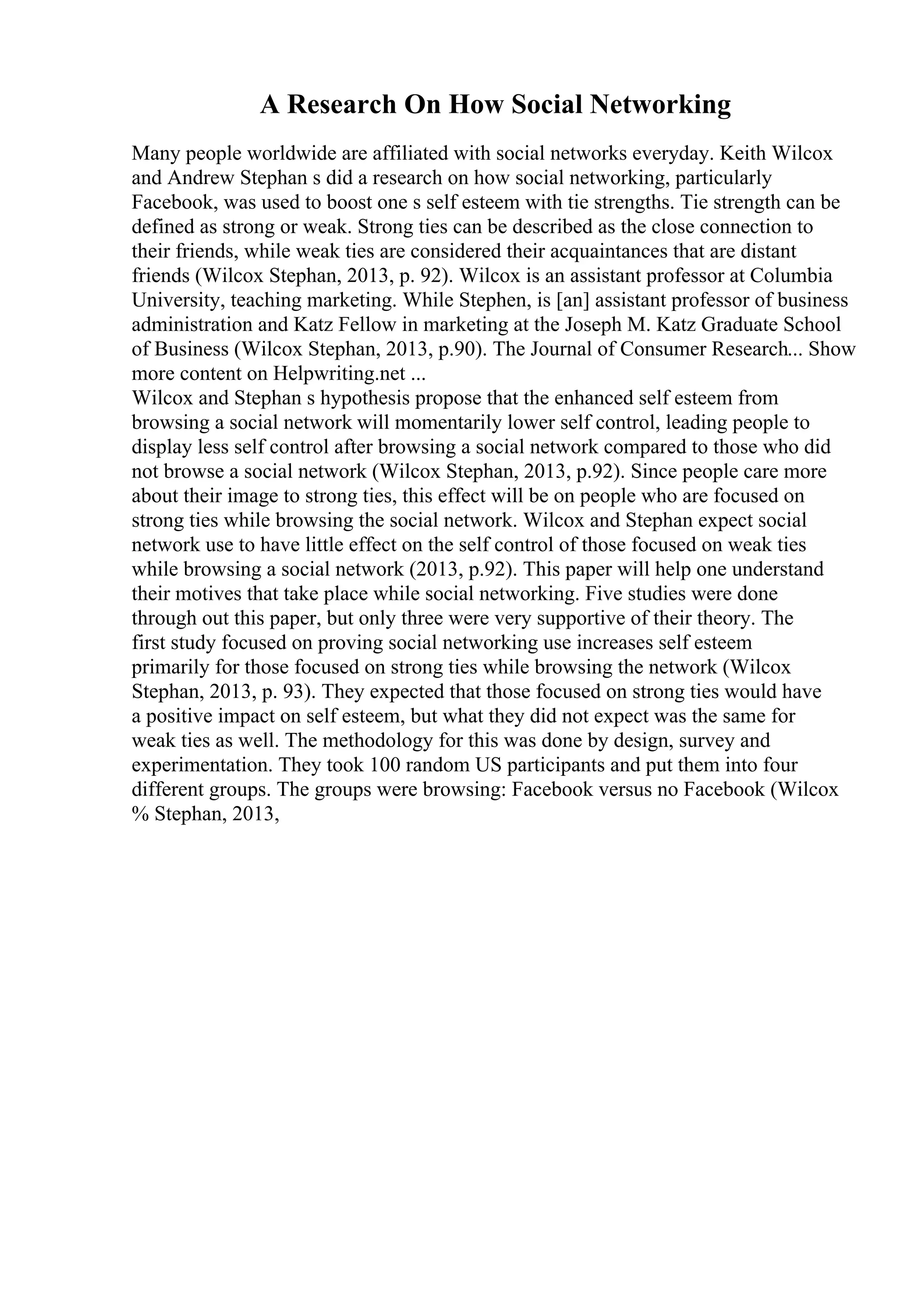 A Research On How Social Networking
Many people worldwide are affiliated with social networks everyday. Keith Wilcox
and Andrew Stephan s did a research on how social networking, particularly
Facebook, was used to boost one s self esteem with tie strengths. Tie strength can be
defined as strong or weak. Strong ties can be described as the close connection to
their friends, while weak ties are considered their acquaintances that are distant
friends (Wilcox Stephan, 2013, p. 92). Wilcox is an assistant professor at Columbia
University, teaching marketing. While Stephen, is [an] assistant professor of business
administration and Katz Fellow in marketing at the Joseph M. Katz Graduate School
of Business (Wilcox Stephan, 2013, p.90). The Journal of Consumer Research... Show
more content on Helpwriting.net ...
Wilcox and Stephan s hypothesis propose that the enhanced self esteem from
browsing a social network will momentarily lower self control, leading people to
display less self control after browsing a social network compared to those who did
not browse a social network (Wilcox Stephan, 2013, p.92). Since people care more
about their image to strong ties, this effect will be on people who are focused on
strong ties while browsing the social network. Wilcox and Stephan expect social
network use to have little effect on the self control of those focused on weak ties
while browsing a social network (2013, p.92). This paper will help one understand
their motives that take place while social networking. Five studies were done
through out this paper, but only three were very supportive of their theory. The
first study focused on proving social networking use increases self esteem
primarily for those focused on strong ties while browsing the network (Wilcox
Stephan, 2013, p. 93). They expected that those focused on strong ties would have
a positive impact on self esteem, but what they did not expect was the same for
weak ties as well. The methodology for this was done by design, survey and
experimentation. They took 100 random US participants and put them into four
different groups. The groups were browsing: Facebook versus no Facebook (Wilcox
% Stephan, 2013,
 