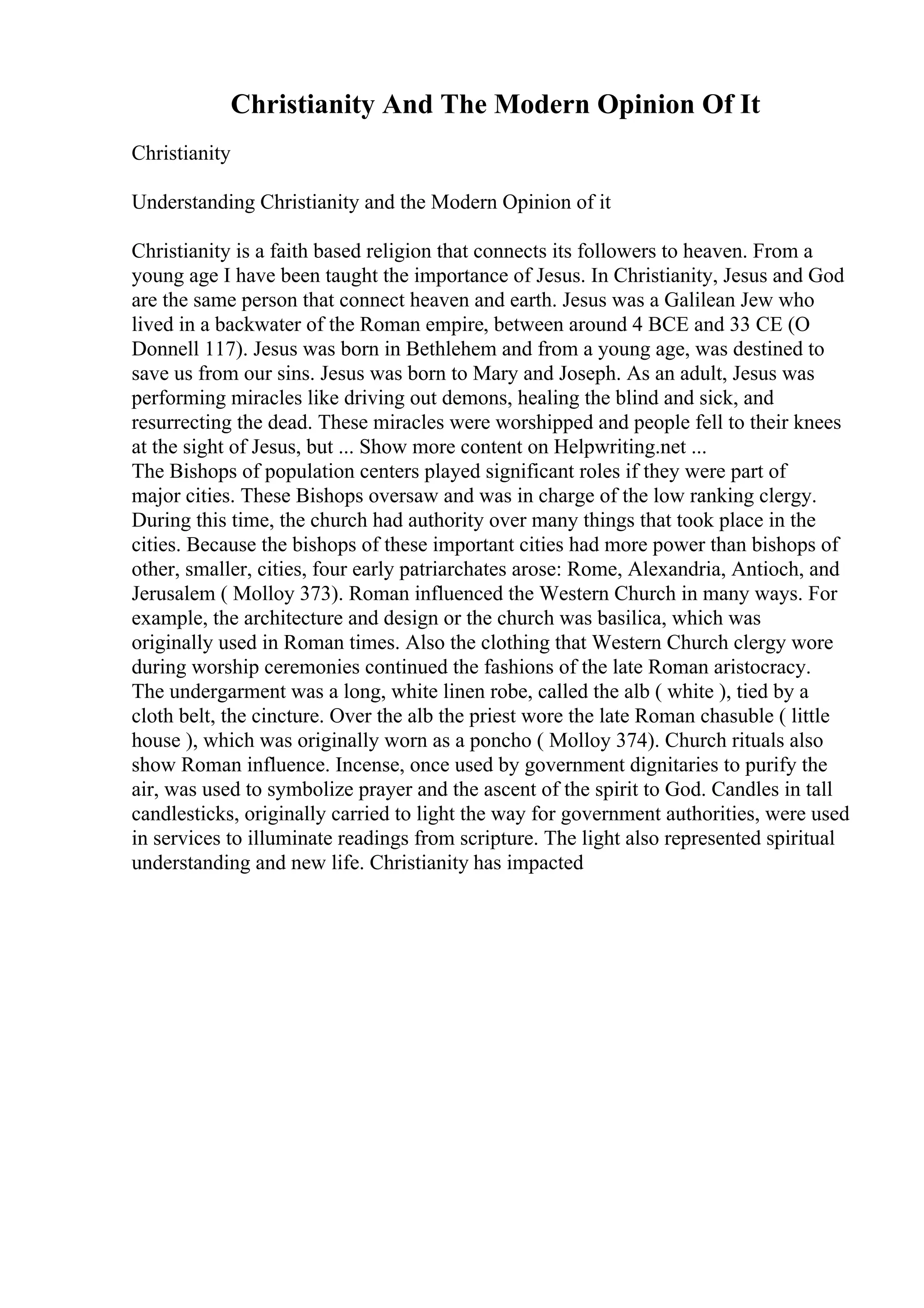 Christianity And The Modern Opinion Of It
Christianity
Understanding Christianity and the Modern Opinion of it
Christianity is a faith based religion that connects its followers to heaven. From a
young age I have been taught the importance of Jesus. In Christianity, Jesus and God
are the same person that connect heaven and earth. Jesus was a Galilean Jew who
lived in a backwater of the Roman empire, between around 4 BCE and 33 CE (O
Donnell 117). Jesus was born in Bethlehem and from a young age, was destined to
save us from our sins. Jesus was born to Mary and Joseph. As an adult, Jesus was
performing miracles like driving out demons, healing the blind and sick, and
resurrecting the dead. These miracles were worshipped and people fell to their knees
at the sight of Jesus, but ... Show more content on Helpwriting.net ...
The Bishops of population centers played significant roles if they were part of
major cities. These Bishops oversaw and was in charge of the low ranking clergy.
During this time, the church had authority over many things that took place in the
cities. Because the bishops of these important cities had more power than bishops of
other, smaller, cities, four early patriarchates arose: Rome, Alexandria, Antioch, and
Jerusalem ( Molloy 373). Roman influenced the Western Church in many ways. For
example, the architecture and design or the church was basilica, which was
originally used in Roman times. Also the clothing that Western Church clergy wore
during worship ceremonies continued the fashions of the late Roman aristocracy.
The undergarment was a long, white linen robe, called the alb ( white ), tied by a
cloth belt, the cincture. Over the alb the priest wore the late Roman chasuble ( little
house ), which was originally worn as a poncho ( Molloy 374). Church rituals also
show Roman influence. Incense, once used by government dignitaries to purify the
air, was used to symbolize prayer and the ascent of the spirit to God. Candles in tall
candlesticks, originally carried to light the way for government authorities, were used
in services to illuminate readings from scripture. The light also represented spiritual
understanding and new life. Christianity has impacted
 