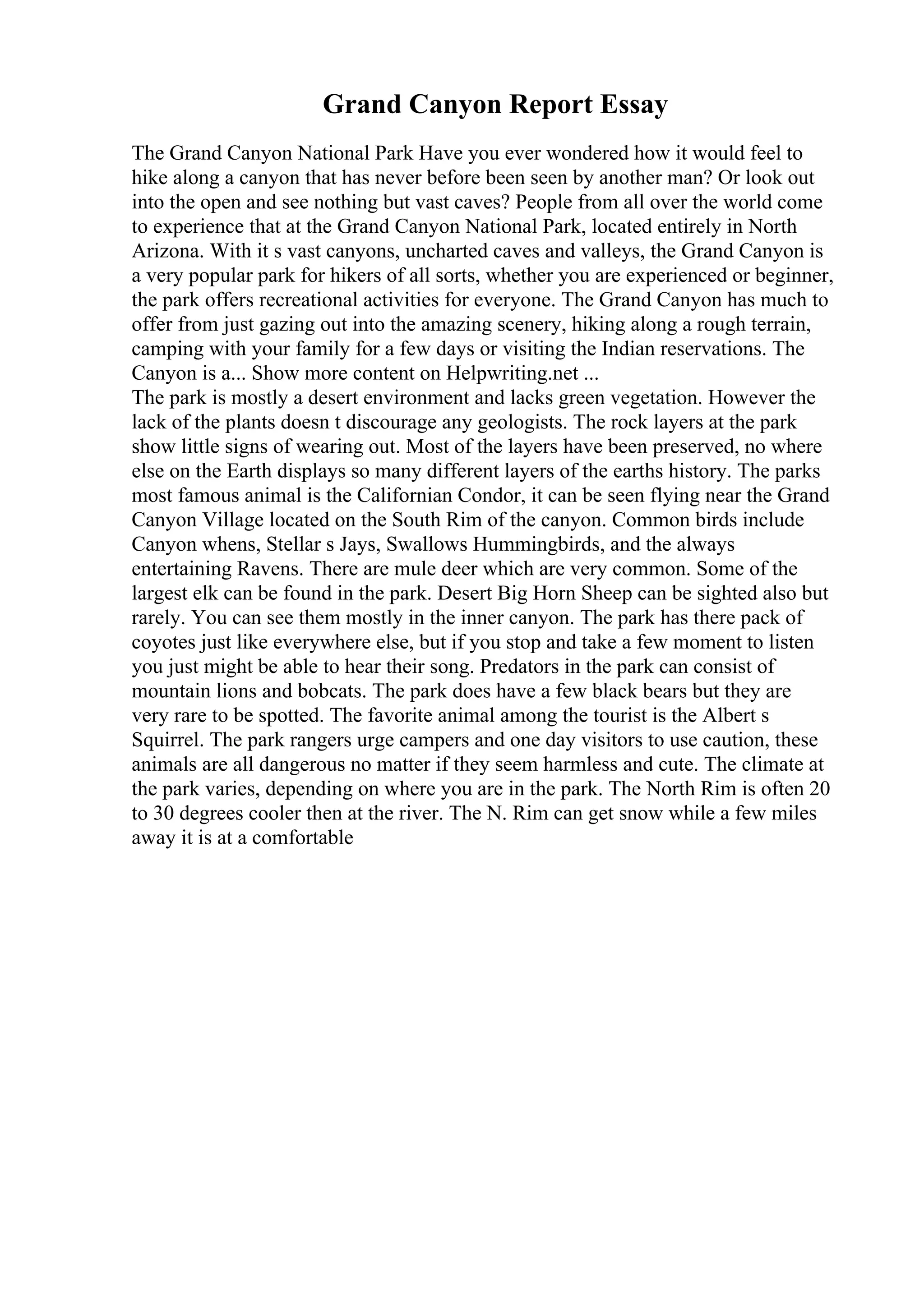 Grand Canyon Report Essay
The Grand Canyon National Park Have you ever wondered how it would feel to
hike along a canyon that has never before been seen by another man? Or look out
into the open and see nothing but vast caves? People from all over the world come
to experience that at the Grand Canyon National Park, located entirely in North
Arizona. With it s vast canyons, uncharted caves and valleys, the Grand Canyon is
a very popular park for hikers of all sorts, whether you are experienced or beginner,
the park offers recreational activities for everyone. The Grand Canyon has much to
offer from just gazing out into the amazing scenery, hiking along a rough terrain,
camping with your family for a few days or visiting the Indian reservations. The
Canyon is a... Show more content on Helpwriting.net ...
The park is mostly a desert environment and lacks green vegetation. However the
lack of the plants doesn t discourage any geologists. The rock layers at the park
show little signs of wearing out. Most of the layers have been preserved, no where
else on the Earth displays so many different layers of the earths history. The parks
most famous animal is the Californian Condor, it can be seen flying near the Grand
Canyon Village located on the South Rim of the canyon. Common birds include
Canyon whens, Stellar s Jays, Swallows Hummingbirds, and the always
entertaining Ravens. There are mule deer which are very common. Some of the
largest elk can be found in the park. Desert Big Horn Sheep can be sighted also but
rarely. You can see them mostly in the inner canyon. The park has there pack of
coyotes just like everywhere else, but if you stop and take a few moment to listen
you just might be able to hear their song. Predators in the park can consist of
mountain lions and bobcats. The park does have a few black bears but they are
very rare to be spotted. The favorite animal among the tourist is the Albert s
Squirrel. The park rangers urge campers and one day visitors to use caution, these
animals are all dangerous no matter if they seem harmless and cute. The climate at
the park varies, depending on where you are in the park. The North Rim is often 20
to 30 degrees cooler then at the river. The N. Rim can get snow while a few miles
away it is at a comfortable
 