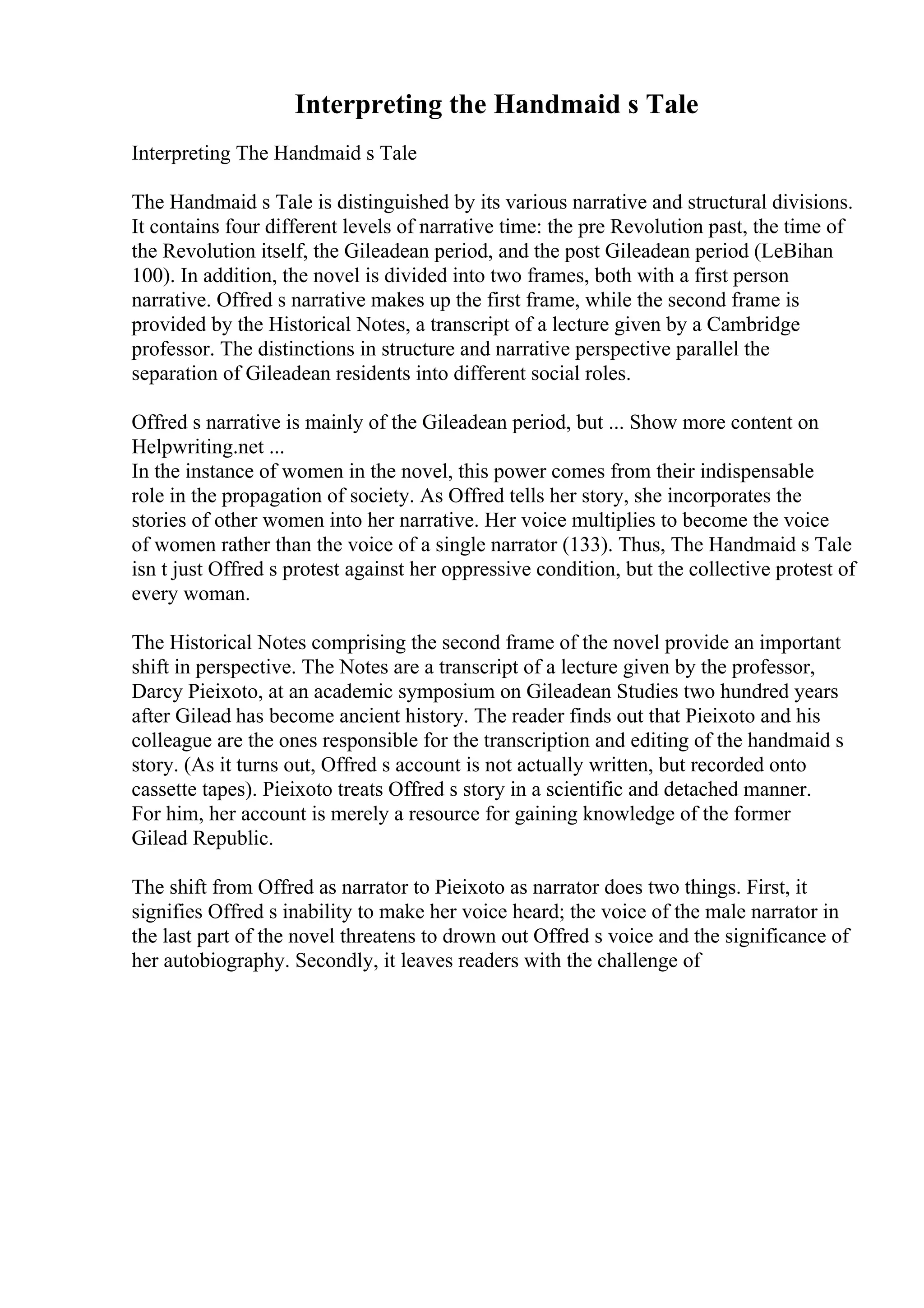 Interpreting the Handmaid s Tale
Interpreting The Handmaid s Tale
The Handmaid s Tale is distinguished by its various narrative and structural divisions.
It contains four different levels of narrative time: the pre Revolution past, the time of
the Revolution itself, the Gileadean period, and the post Gileadean period (LeBihan
100). In addition, the novel is divided into two frames, both with a first person
narrative. Offred s narrative makes up the first frame, while the second frame is
provided by the Historical Notes, a transcript of a lecture given by a Cambridge
professor. The distinctions in structure and narrative perspective parallel the
separation of Gileadean residents into different social roles.
Offred s narrative is mainly of the Gileadean period, but ... Show more content on
Helpwriting.net ...
In the instance of women in the novel, this power comes from their indispensable
role in the propagation of society. As Offred tells her story, she incorporates the
stories of other women into her narrative. Her voice multiplies to become the voice
of women rather than the voice of a single narrator (133). Thus, The Handmaid s Tale
isn t just Offred s protest against her oppressive condition, but the collective protest of
every woman.
The Historical Notes comprising the second frame of the novel provide an important
shift in perspective. The Notes are a transcript of a lecture given by the professor,
Darcy Pieixoto, at an academic symposium on Gileadean Studies two hundred years
after Gilead has become ancient history. The reader finds out that Pieixoto and his
colleague are the ones responsible for the transcription and editing of the handmaid s
story. (As it turns out, Offred s account is not actually written, but recorded onto
cassette tapes). Pieixoto treats Offred s story in a scientific and detached manner.
For him, her account is merely a resource for gaining knowledge of the former
Gilead Republic.
The shift from Offred as narrator to Pieixoto as narrator does two things. First, it
signifies Offred s inability to make her voice heard; the voice of the male narrator in
the last part of the novel threatens to drown out Offred s voice and the significance of
her autobiography. Secondly, it leaves readers with the challenge of
 
