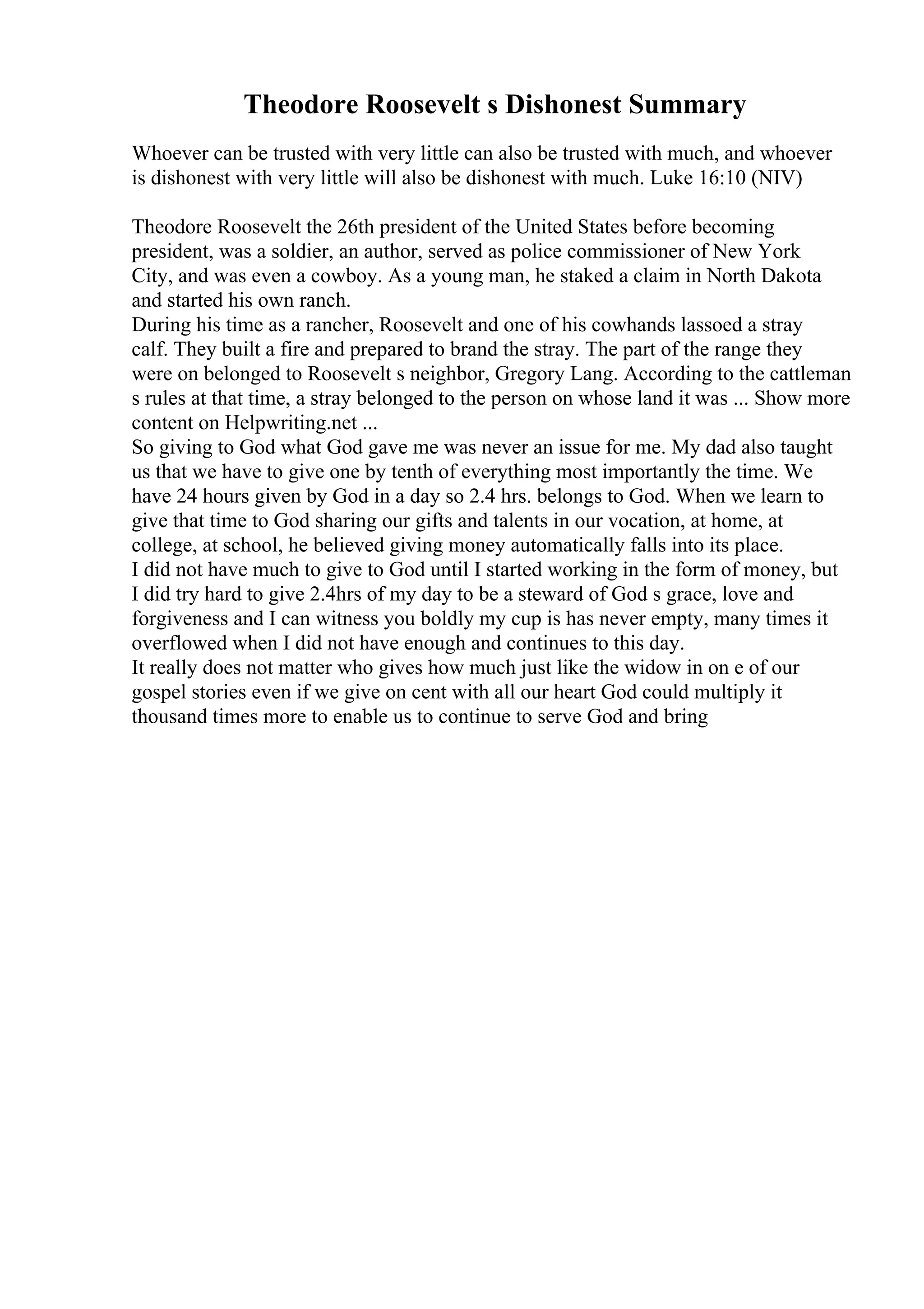 Theodore Roosevelt s Dishonest Summary
Whoever can be trusted with very little can also be trusted with much, and whoever
is dishonest with very little will also be dishonest with much. Luke 16:10 (NIV)
Theodore Roosevelt the 26th president of the United States before becoming
president, was a soldier, an author, served as police commissioner of New York
City, and was even a cowboy. As a young man, he staked a claim in North Dakota
and started his own ranch.
During his time as a rancher, Roosevelt and one of his cowhands lassoed a stray
calf. They built a fire and prepared to brand the stray. The part of the range they
were on belonged to Roosevelt s neighbor, Gregory Lang. According to the cattleman
s rules at that time, a stray belonged to the person on whose land it was ... Show more
content on Helpwriting.net ...
So giving to God what God gave me was never an issue for me. My dad also taught
us that we have to give one by tenth of everything most importantly the time. We
have 24 hours given by God in a day so 2.4 hrs. belongs to God. When we learn to
give that time to God sharing our gifts and talents in our vocation, at home, at
college, at school, he believed giving money automatically falls into its place.
I did not have much to give to God until I started working in the form of money, but
I did try hard to give 2.4hrs of my day to be a steward of God s grace, love and
forgiveness and I can witness you boldly my cup is has never empty, many times it
overflowed when I did not have enough and continues to this day.
It really does not matter who gives how much just like the widow in on e of our
gospel stories even if we give on cent with all our heart God could multiply it
thousand times more to enable us to continue to serve God and bring
 