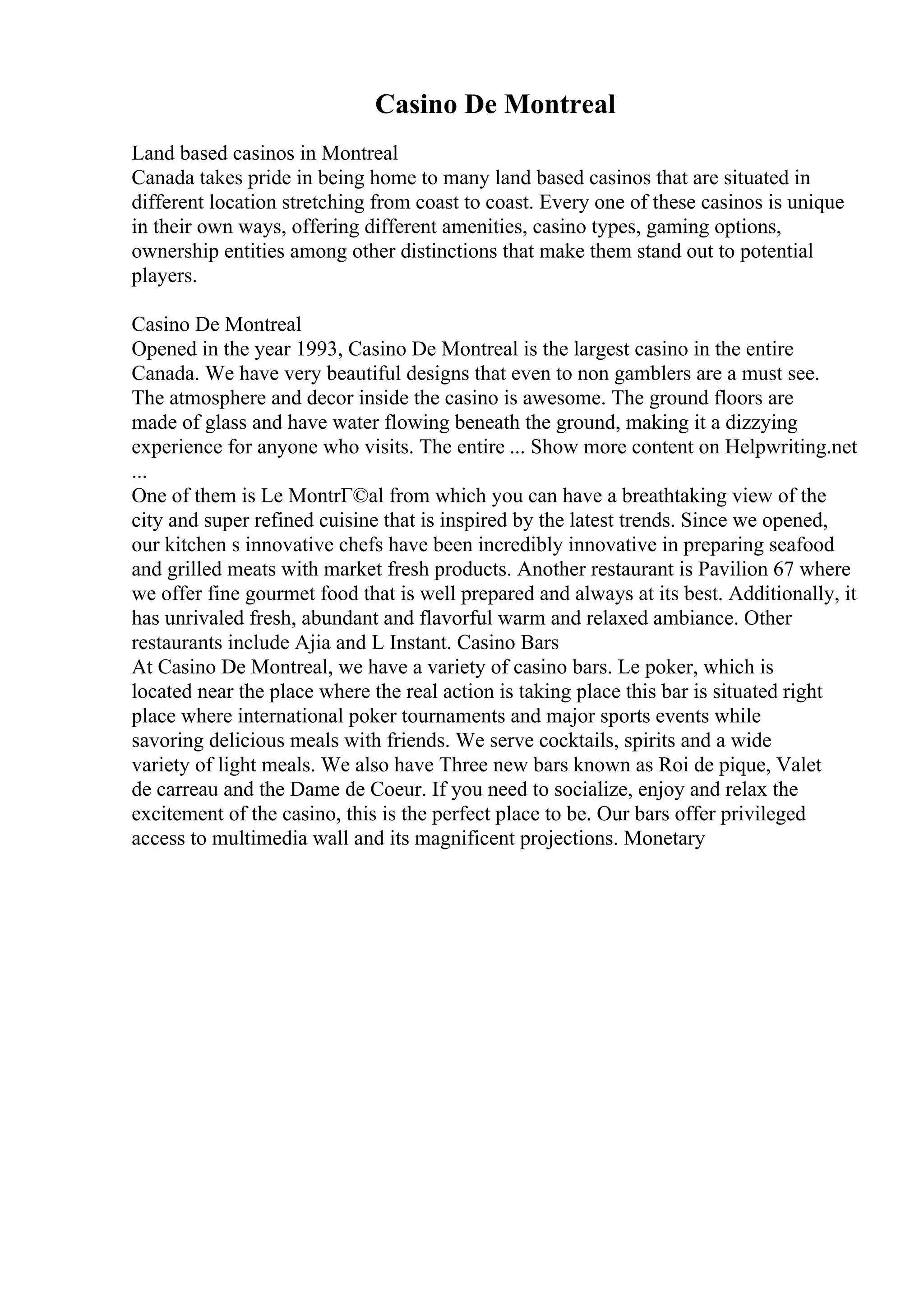 Casino De Montreal
Land based casinos in Montreal
Canada takes pride in being home to many land based casinos that are situated in
different location stretching from coast to coast. Every one of these casinos is unique
in their own ways, offering different amenities, casino types, gaming options,
ownership entities among other distinctions that make them stand out to potential
players.
Casino De Montreal
Opened in the year 1993, Casino De Montreal is the largest casino in the entire
Canada. We have very beautiful designs that even to non gamblers are a must see.
The atmosphere and decor inside the casino is awesome. The ground floors are
made of glass and have water flowing beneath the ground, making it a dizzying
experience for anyone who visits. The entire ... Show more content on Helpwriting.net
...
One of them is Le MontrГ©al from which you can have a breathtaking view of the
city and super refined cuisine that is inspired by the latest trends. Since we opened,
our kitchen s innovative chefs have been incredibly innovative in preparing seafood
and grilled meats with market fresh products. Another restaurant is Pavilion 67 where
we offer fine gourmet food that is well prepared and always at its best. Additionally, it
has unrivaled fresh, abundant and flavorful warm and relaxed ambiance. Other
restaurants include Ajia and L Instant. Casino Bars
At Casino De Montreal, we have a variety of casino bars. Le poker, which is
located near the place where the real action is taking place this bar is situated right
place where international poker tournaments and major sports events while
savoring delicious meals with friends. We serve cocktails, spirits and a wide
variety of light meals. We also have Three new bars known as Roi de pique, Valet
de carreau and the Dame de Coeur. If you need to socialize, enjoy and relax the
excitement of the casino, this is the perfect place to be. Our bars offer privileged
access to multimedia wall and its magnificent projections. Monetary
 