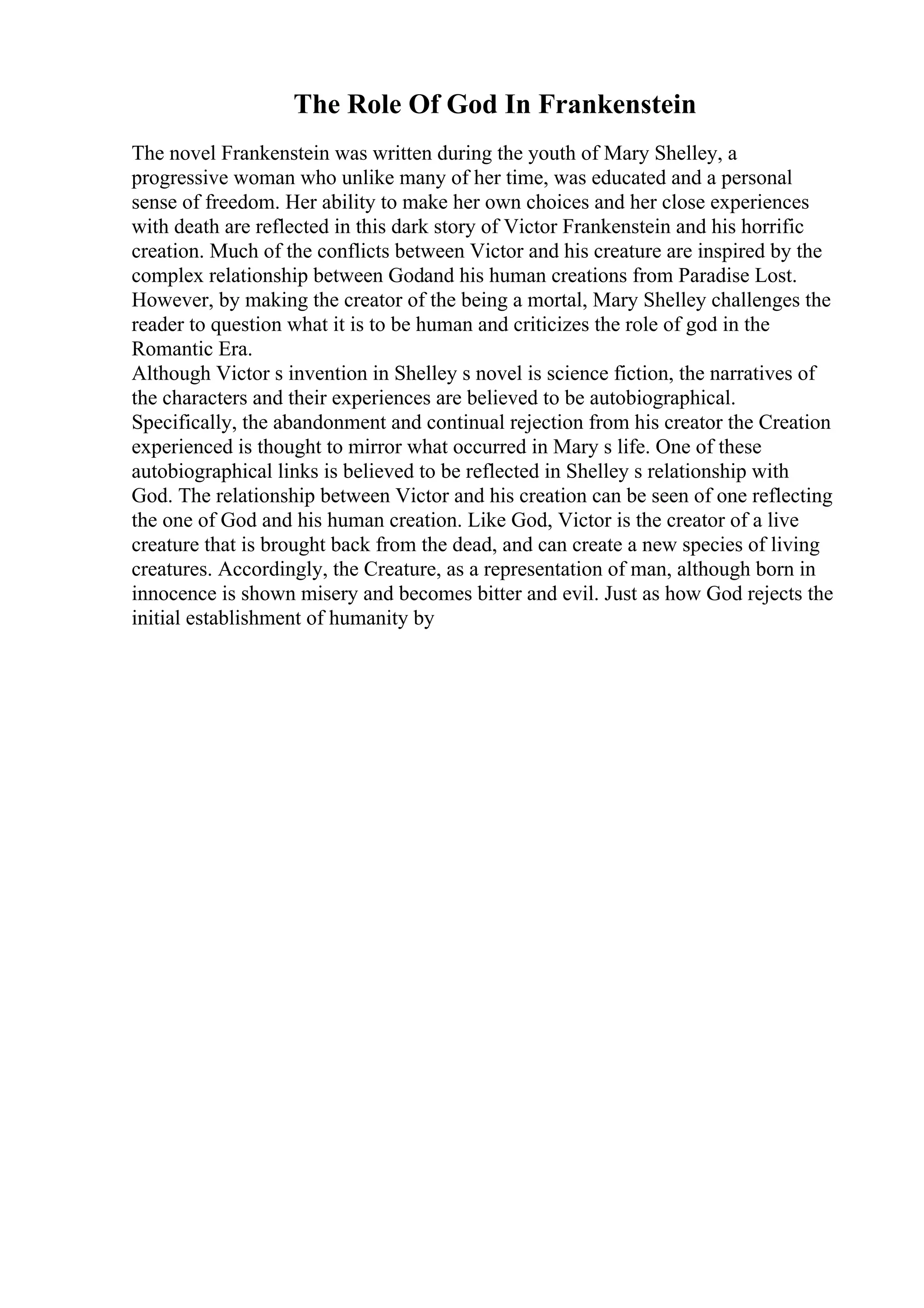 The Role Of God In Frankenstein
The novel Frankenstein was written during the youth of Mary Shelley, a
progressive woman who unlike many of her time, was educated and a personal
sense of freedom. Her ability to make her own choices and her close experiences
with death are reflected in this dark story of Victor Frankenstein and his horrific
creation. Much of the conflicts between Victor and his creature are inspired by the
complex relationship between Godand his human creations from Paradise Lost.
However, by making the creator of the being a mortal, Mary Shelley challenges the
reader to question what it is to be human and criticizes the role of god in the
Romantic Era.
Although Victor s invention in Shelley s novel is science fiction, the narratives of
the characters and their experiences are believed to be autobiographical.
Specifically, the abandonment and continual rejection from his creator the Creation
experienced is thought to mirror what occurred in Mary s life. One of these
autobiographical links is believed to be reflected in Shelley s relationship with
God. The relationship between Victor and his creation can be seen of one reflecting
the one of God and his human creation. Like God, Victor is the creator of a live
creature that is brought back from the dead, and can create a new species of living
creatures. Accordingly, the Creature, as a representation of man, although born in
innocence is shown misery and becomes bitter and evil. Just as how God rejects the
initial establishment of humanity by
 