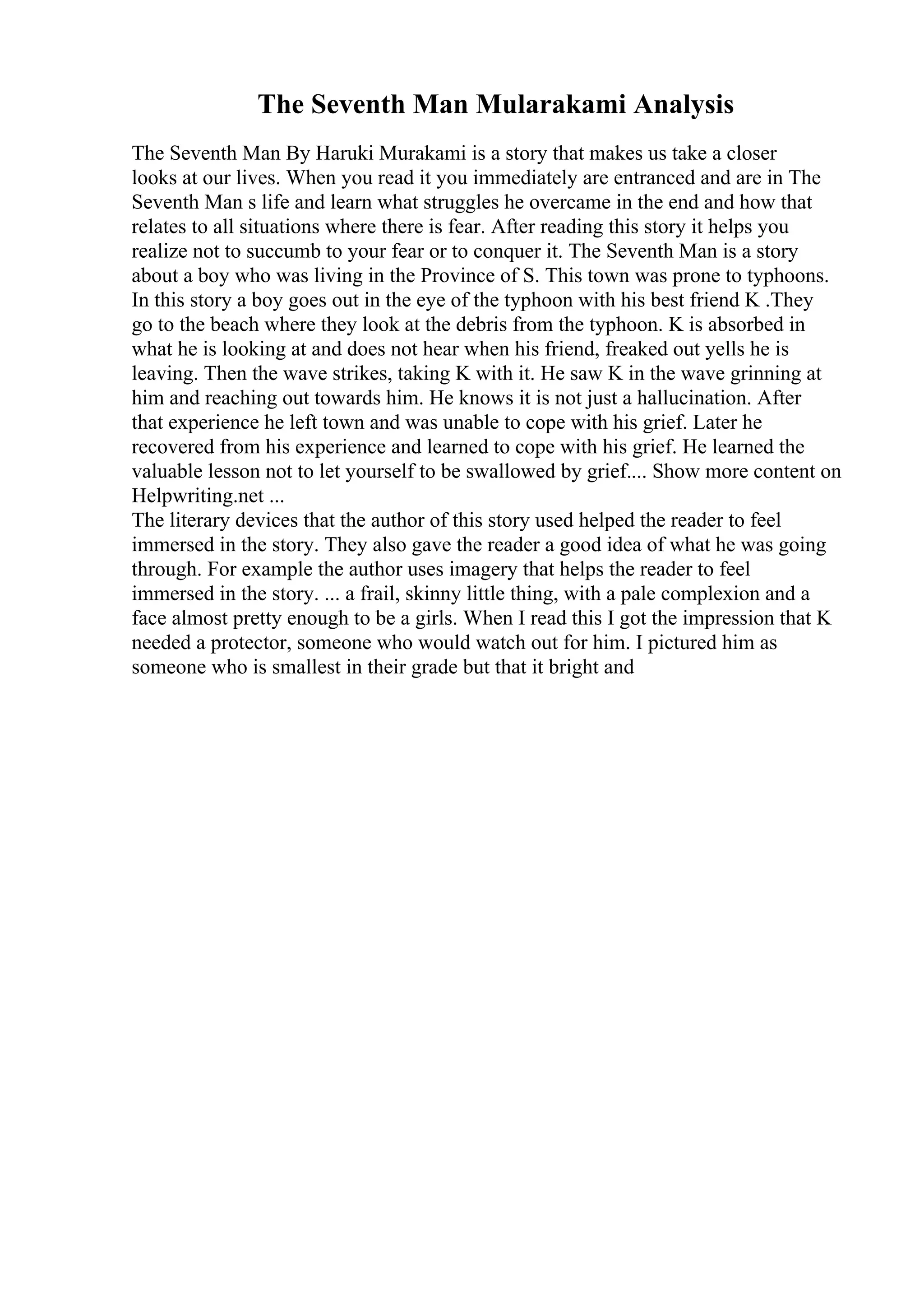 The Seventh Man Mularakami Analysis
The Seventh Man By Haruki Murakami is a story that makes us take a closer
looks at our lives. When you read it you immediately are entranced and are in The
Seventh Man s life and learn what struggles he overcame in the end and how that
relates to all situations where there is fear. After reading this story it helps you
realize not to succumb to your fear or to conquer it. The Seventh Man is a story
about a boy who was living in the Province of S. This town was prone to typhoons.
In this story a boy goes out in the eye of the typhoon with his best friend K .They
go to the beach where they look at the debris from the typhoon. K is absorbed in
what he is looking at and does not hear when his friend, freaked out yells he is
leaving. Then the wave strikes, taking K with it. He saw K in the wave grinning at
him and reaching out towards him. He knows it is not just a hallucination. After
that experience he left town and was unable to cope with his grief. Later he
recovered from his experience and learned to cope with his grief. He learned the
valuable lesson not to let yourself to be swallowed by grief.... Show more content on
Helpwriting.net ...
The literary devices that the author of this story used helped the reader to feel
immersed in the story. They also gave the reader a good idea of what he was going
through. For example the author uses imagery that helps the reader to feel
immersed in the story. ... a frail, skinny little thing, with a pale complexion and a
face almost pretty enough to be a girls. When I read this I got the impression that K
needed a protector, someone who would watch out for him. I pictured him as
someone who is smallest in their grade but that it bright and
 