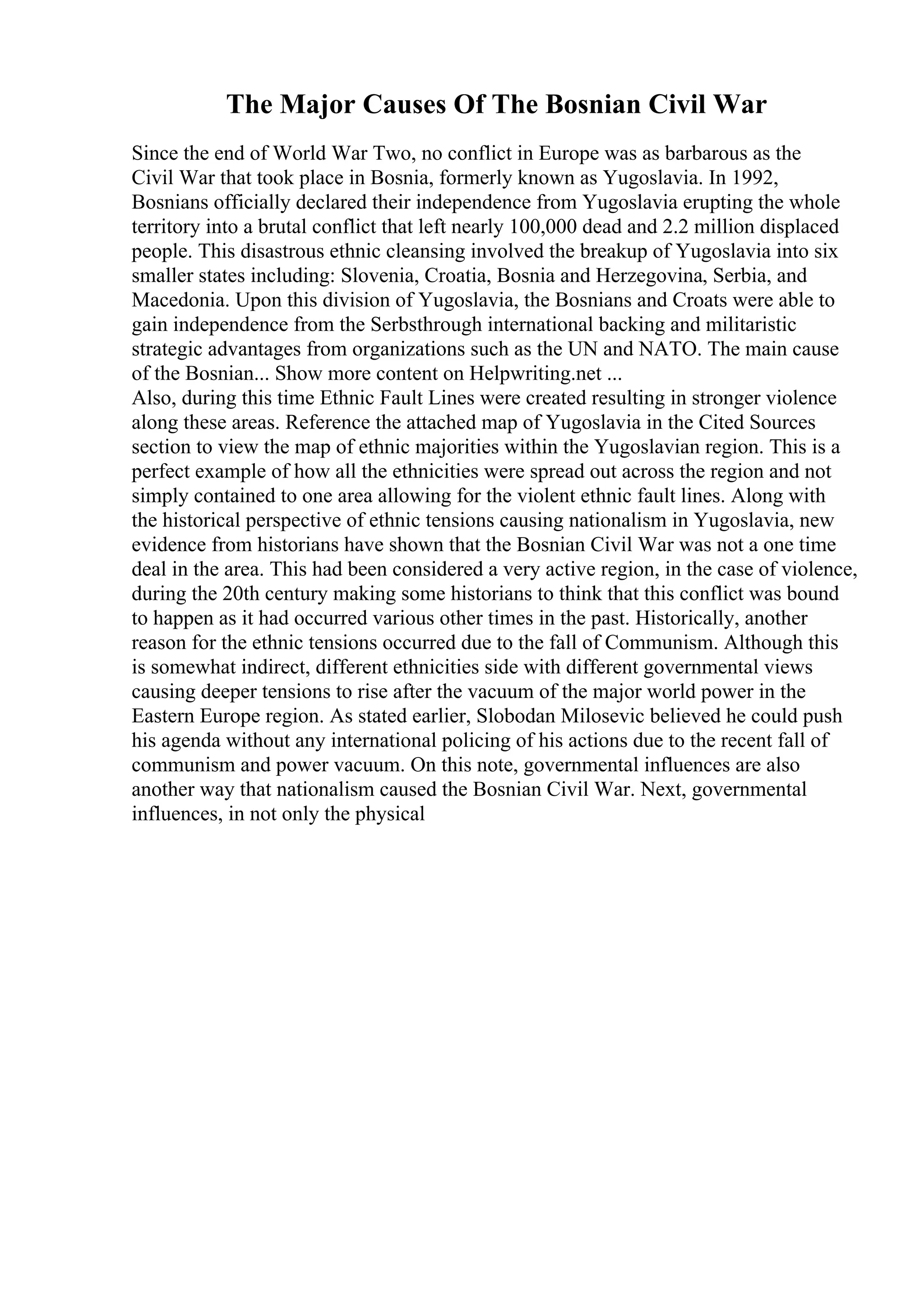 The Major Causes Of The Bosnian Civil War
Since the end of World War Two, no conflict in Europe was as barbarous as the
Civil War that took place in Bosnia, formerly known as Yugoslavia. In 1992,
Bosnians officially declared their independence from Yugoslavia erupting the whole
territory into a brutal conflict that left nearly 100,000 dead and 2.2 million displaced
people. This disastrous ethnic cleansing involved the breakup of Yugoslavia into six
smaller states including: Slovenia, Croatia, Bosnia and Herzegovina, Serbia, and
Macedonia. Upon this division of Yugoslavia, the Bosnians and Croats were able to
gain independence from the Serbsthrough international backing and militaristic
strategic advantages from organizations such as the UN and NATO. The main cause
of the Bosnian... Show more content on Helpwriting.net ...
Also, during this time Ethnic Fault Lines were created resulting in stronger violence
along these areas. Reference the attached map of Yugoslavia in the Cited Sources
section to view the map of ethnic majorities within the Yugoslavian region. This is a
perfect example of how all the ethnicities were spread out across the region and not
simply contained to one area allowing for the violent ethnic fault lines. Along with
the historical perspective of ethnic tensions causing nationalism in Yugoslavia, new
evidence from historians have shown that the Bosnian Civil War was not a one time
deal in the area. This had been considered a very active region, in the case of violence,
during the 20th century making some historians to think that this conflict was bound
to happen as it had occurred various other times in the past. Historically, another
reason for the ethnic tensions occurred due to the fall of Communism. Although this
is somewhat indirect, different ethnicities side with different governmental views
causing deeper tensions to rise after the vacuum of the major world power in the
Eastern Europe region. As stated earlier, Slobodan Milosevic believed he could push
his agenda without any international policing of his actions due to the recent fall of
communism and power vacuum. On this note, governmental influences are also
another way that nationalism caused the Bosnian Civil War. Next, governmental
influences, in not only the physical
 