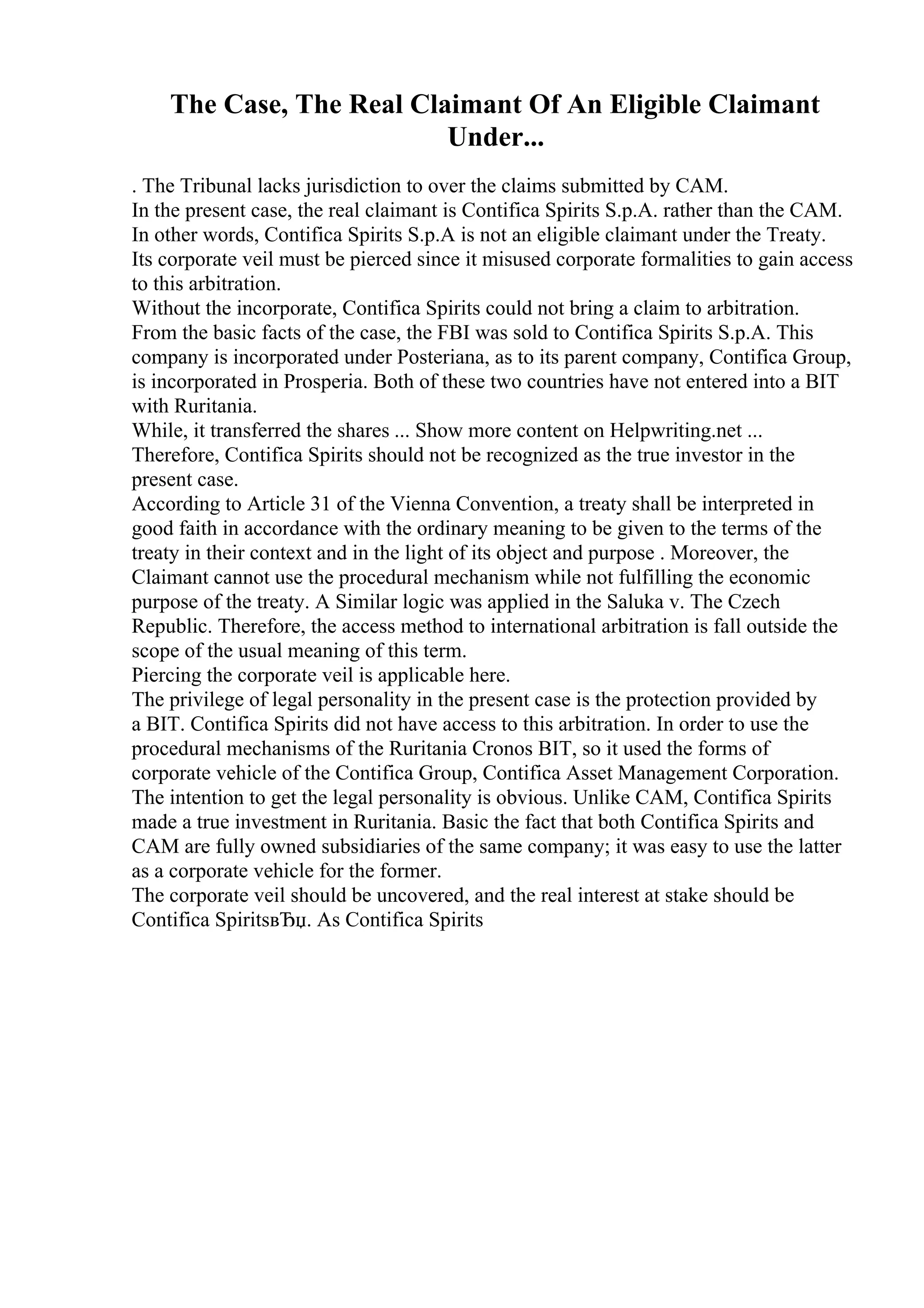 The Case, The Real Claimant Of An Eligible Claimant
Under...
. The Tribunal lacks jurisdiction to over the claims submitted by CAM.
In the present case, the real claimant is Contifica Spirits S.p.A. rather than the CAM.
In other words, Contifica Spirits S.p.A is not an eligible claimant under the Treaty.
Its corporate veil must be pierced since it misused corporate formalities to gain access
to this arbitration.
Without the incorporate, Contifica Spirits could not bring a claim to arbitration.
From the basic facts of the case, the FBI was sold to Contifica Spirits S.p.A. This
company is incorporated under Posteriana, as to its parent company, Contifica Group,
is incorporated in Prosperia. Both of these two countries have not entered into a BIT
with Ruritania.
While, it transferred the shares ... Show more content on Helpwriting.net ...
Therefore, Contifica Spirits should not be recognized as the true investor in the
present case.
According to Article 31 of the Vienna Convention, a treaty shall be interpreted in
good faith in accordance with the ordinary meaning to be given to the terms of the
treaty in their context and in the light of its object and purpose . Moreover, the
Claimant cannot use the procedural mechanism while not fulfilling the economic
purpose of the treaty. A Similar logic was applied in the Saluka v. The Czech
Republic. Therefore, the access method to international arbitration is fall outside the
scope of the usual meaning of this term.
Piercing the corporate veil is applicable here.
The privilege of legal personality in the present case is the protection provided by
a BIT. Contifica Spirits did not have access to this arbitration. In order to use the
procedural mechanisms of the Ruritania Cronos BIT, so it used the forms of
corporate vehicle of the Contifica Group, Contifica Asset Management Corporation.
The intention to get the legal personality is obvious. Unlike CAM, Contifica Spirits
made a true investment in Ruritania. Basic the fact that both Contifica Spirits and
CAM are fully owned subsidiaries of the same company; it was easy to use the latter
as a corporate vehicle for the former.
The corporate veil should be uncovered, and the real interest at stake should be
Contifica SpiritsвЂџ. As Contifica Spirits
 
