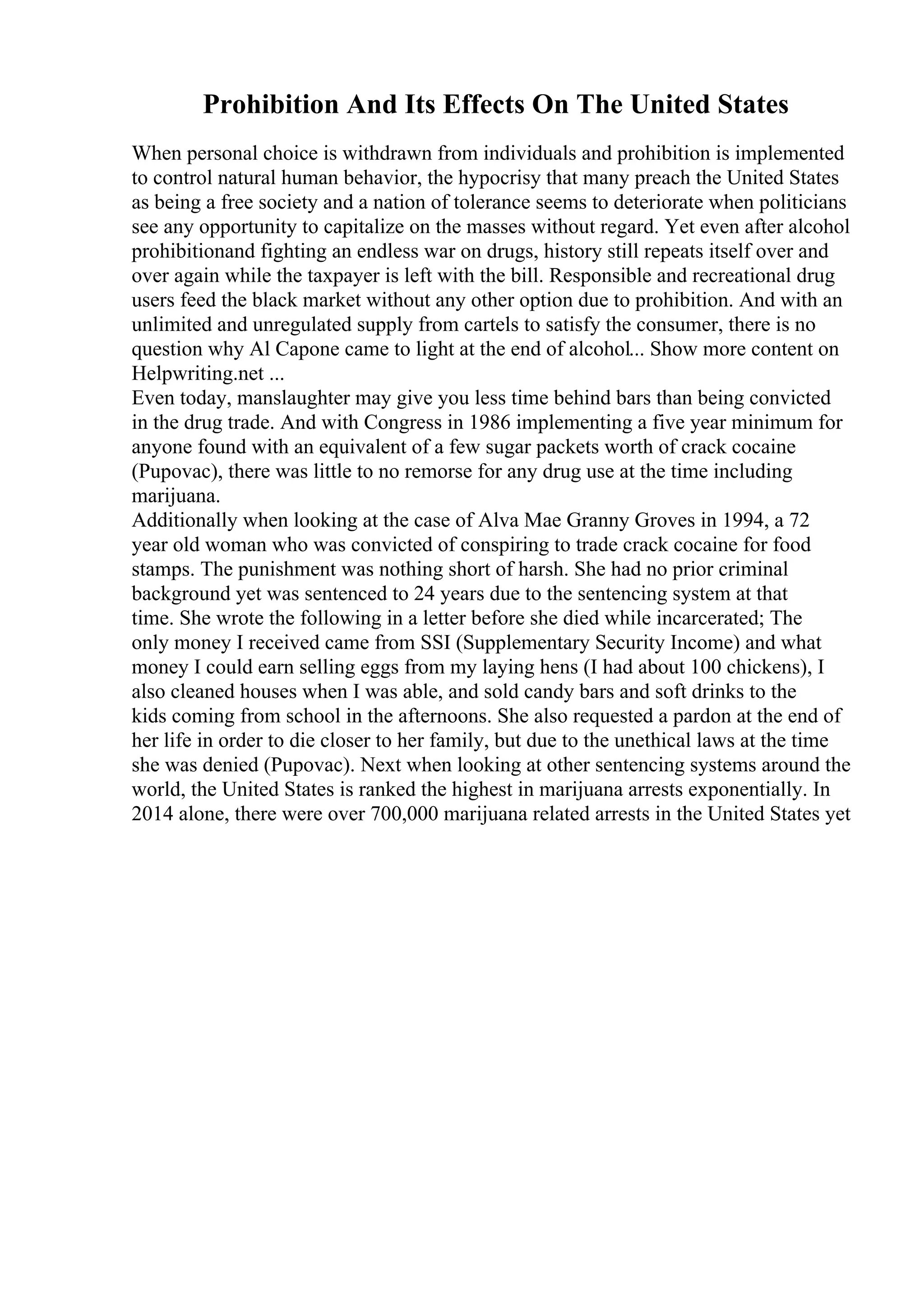 Prohibition And Its Effects On The United States
When personal choice is withdrawn from individuals and prohibition is implemented
to control natural human behavior, the hypocrisy that many preach the United States
as being a free society and a nation of tolerance seems to deteriorate when politicians
see any opportunity to capitalize on the masses without regard. Yet even after alcohol
prohibitionand fighting an endless war on drugs, history still repeats itself over and
over again while the taxpayer is left with the bill. Responsible and recreational drug
users feed the black market without any other option due to prohibition. And with an
unlimited and unregulated supply from cartels to satisfy the consumer, there is no
question why Al Capone came to light at the end of alcohol... Show more content on
Helpwriting.net ...
Even today, manslaughter may give you less time behind bars than being convicted
in the drug trade. And with Congress in 1986 implementing a five year minimum for
anyone found with an equivalent of a few sugar packets worth of crack cocaine
(Pupovac), there was little to no remorse for any drug use at the time including
marijuana.
Additionally when looking at the case of Alva Mae Granny Groves in 1994, a 72
year old woman who was convicted of conspiring to trade crack cocaine for food
stamps. The punishment was nothing short of harsh. She had no prior criminal
background yet was sentenced to 24 years due to the sentencing system at that
time. She wrote the following in a letter before she died while incarcerated; The
only money I received came from SSI (Supplementary Security Income) and what
money I could earn selling eggs from my laying hens (I had about 100 chickens), I
also cleaned houses when I was able, and sold candy bars and soft drinks to the
kids coming from school in the afternoons. She also requested a pardon at the end of
her life in order to die closer to her family, but due to the unethical laws at the time
she was denied (Pupovac). Next when looking at other sentencing systems around the
world, the United States is ranked the highest in marijuana arrests exponentially. In
2014 alone, there were over 700,000 marijuana related arrests in the United States yet
 