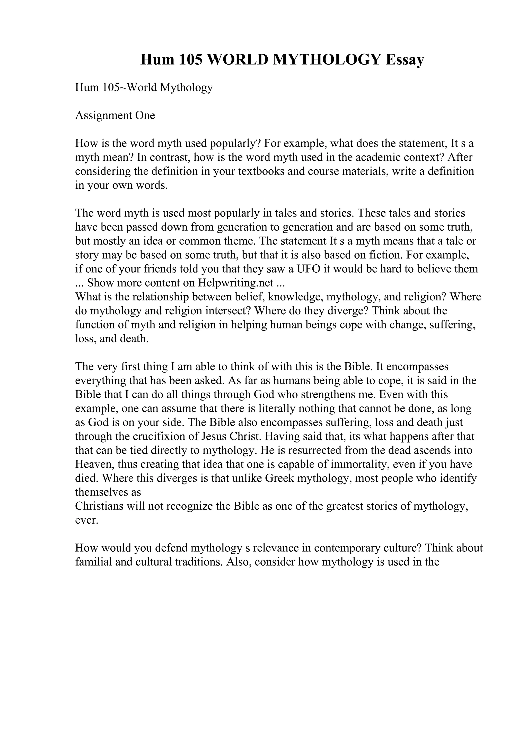 Hum 105 WORLD MYTHOLOGY Essay
Hum 105~World Mythology
Assignment One
How is the word myth used popularly? For example, what does the statement, It s a
myth mean? In contrast, how is the word myth used in the academic context? After
considering the definition in your textbooks and course materials, write a definition
in your own words.
The word myth is used most popularly in tales and stories. These tales and stories
have been passed down from generation to generation and are based on some truth,
but mostly an idea or common theme. The statement It s a myth means that a tale or
story may be based on some truth, but that it is also based on fiction. For example,
if one of your friends told you that they saw a UFO it would be hard to believe them
... Show more content on Helpwriting.net ...
What is the relationship between belief, knowledge, mythology, and religion? Where
do mythology and religion intersect? Where do they diverge? Think about the
function of myth and religion in helping human beings cope with change, suffering,
loss, and death.
The very first thing I am able to think of with this is the Bible. It encompasses
everything that has been asked. As far as humans being able to cope, it is said in the
Bible that I can do all things through God who strengthens me. Even with this
example, one can assume that there is literally nothing that cannot be done, as long
as God is on your side. The Bible also encompasses suffering, loss and death just
through the crucifixion of Jesus Christ. Having said that, its what happens after that
that can be tied directly to mythology. He is resurrected from the dead ascends into
Heaven, thus creating that idea that one is capable of immortality, even if you have
died. Where this diverges is that unlike Greek mythology, most people who identify
themselves as
Christians will not recognize the Bible as one of the greatest stories of mythology,
ever.
How would you defend mythology s relevance in contemporary culture? Think about
familial and cultural traditions. Also, consider how mythology is used in the
 