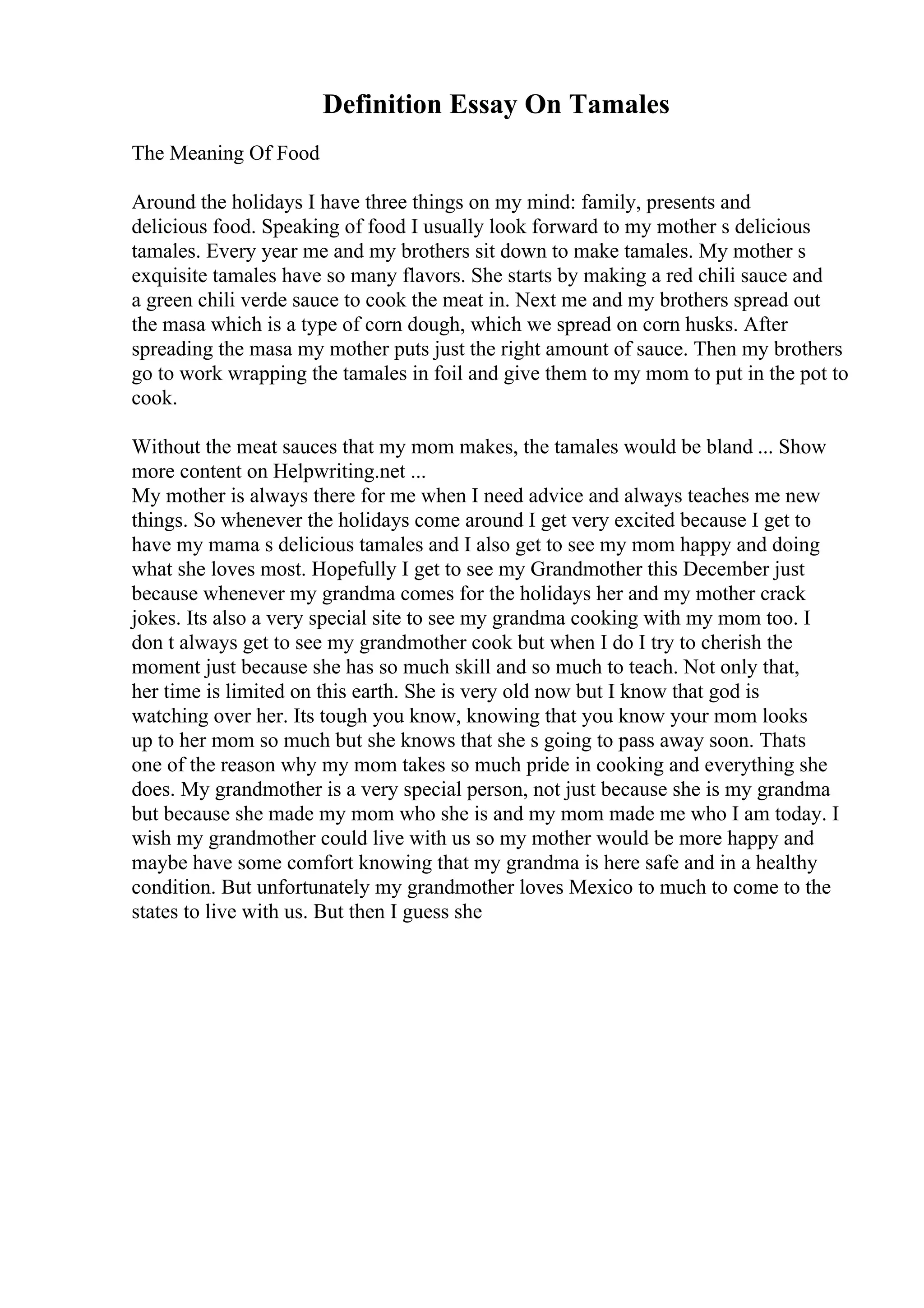 Definition Essay On Tamales
The Meaning Of Food
Around the holidays I have three things on my mind: family, presents and
delicious food. Speaking of food I usually look forward to my mother s delicious
tamales. Every year me and my brothers sit down to make tamales. My mother s
exquisite tamales have so many flavors. She starts by making a red chili sauce and
a green chili verde sauce to cook the meat in. Next me and my brothers spread out
the masa which is a type of corn dough, which we spread on corn husks. After
spreading the masa my mother puts just the right amount of sauce. Then my brothers
go to work wrapping the tamales in foil and give them to my mom to put in the pot to
cook.
Without the meat sauces that my mom makes, the tamales would be bland ... Show
more content on Helpwriting.net ...
My mother is always there for me when I need advice and always teaches me new
things. So whenever the holidays come around I get very excited because I get to
have my mama s delicious tamales and I also get to see my mom happy and doing
what she loves most. Hopefully I get to see my Grandmother this December just
because whenever my grandma comes for the holidays her and my mother crack
jokes. Its also a very special site to see my grandma cooking with my mom too. I
don t always get to see my grandmother cook but when I do I try to cherish the
moment just because she has so much skill and so much to teach. Not only that,
her time is limited on this earth. She is very old now but I know that god is
watching over her. Its tough you know, knowing that you know your mom looks
up to her mom so much but she knows that she s going to pass away soon. Thats
one of the reason why my mom takes so much pride in cooking and everything she
does. My grandmother is a very special person, not just because she is my grandma
but because she made my mom who she is and my mom made me who I am today. I
wish my grandmother could live with us so my mother would be more happy and
maybe have some comfort knowing that my grandma is here safe and in a healthy
condition. But unfortunately my grandmother loves Mexico to much to come to the
states to live with us. But then I guess she
 