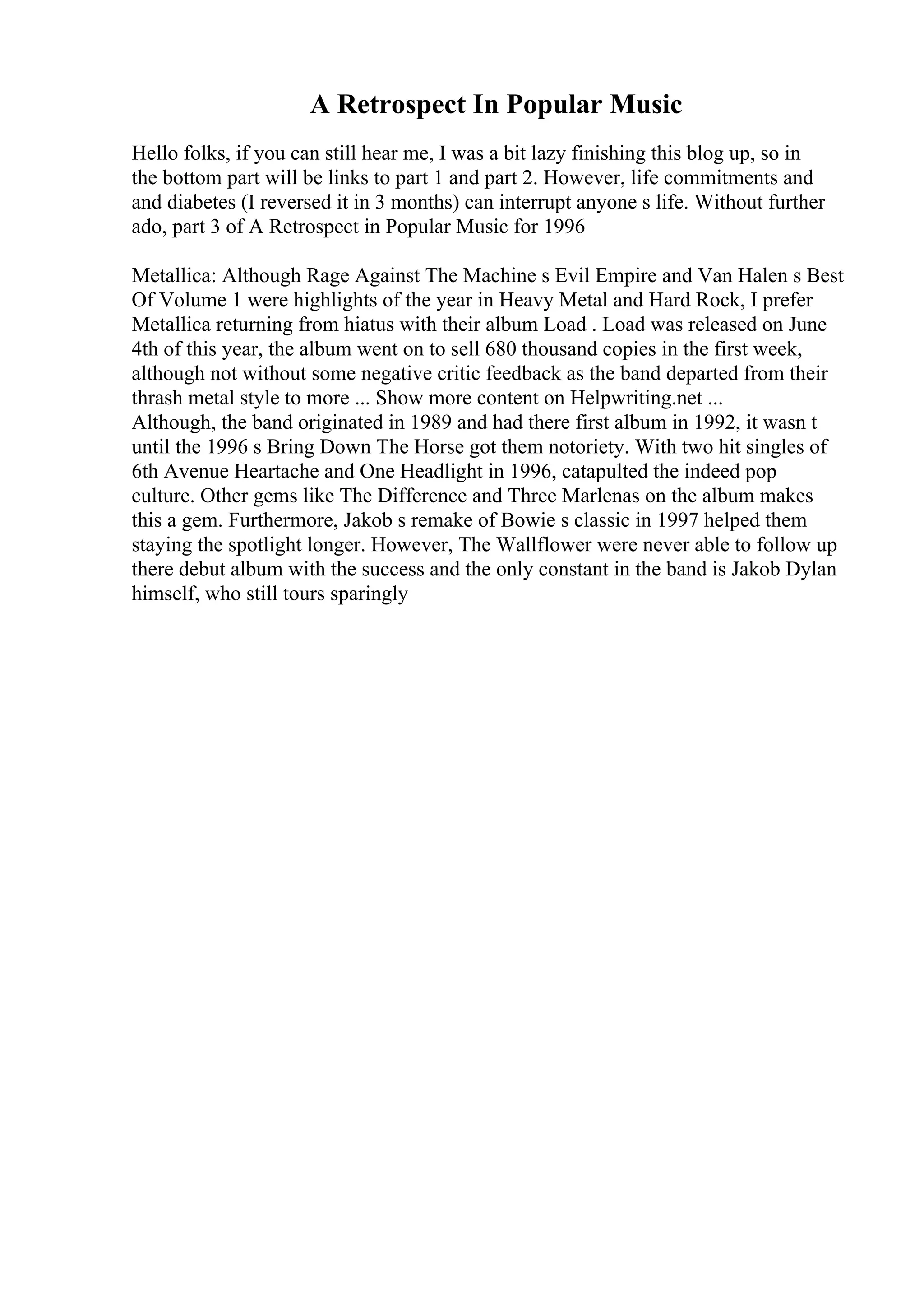 A Retrospect In Popular Music
Hello folks, if you can still hear me, I was a bit lazy finishing this blog up, so in
the bottom part will be links to part 1 and part 2. However, life commitments and
and diabetes (I reversed it in 3 months) can interrupt anyone s life. Without further
ado, part 3 of A Retrospect in Popular Music for 1996
Metallica: Although Rage Against The Machine s Evil Empire and Van Halen s Best
Of Volume 1 were highlights of the year in Heavy Metal and Hard Rock, I prefer
Metallica returning from hiatus with their album Load . Load was released on June
4th of this year, the album went on to sell 680 thousand copies in the first week,
although not without some negative critic feedback as the band departed from their
thrash metal style to more ... Show more content on Helpwriting.net ...
Although, the band originated in 1989 and had there first album in 1992, it wasn t
until the 1996 s Bring Down The Horse got them notoriety. With two hit singles of
6th Avenue Heartache and One Headlight in 1996, catapulted the indeed pop
culture. Other gems like The Difference and Three Marlenas on the album makes
this a gem. Furthermore, Jakob s remake of Bowie s classic in 1997 helped them
staying the spotlight longer. However, The Wallflower were never able to follow up
there debut album with the success and the only constant in the band is Jakob Dylan
himself, who still tours sparingly
 