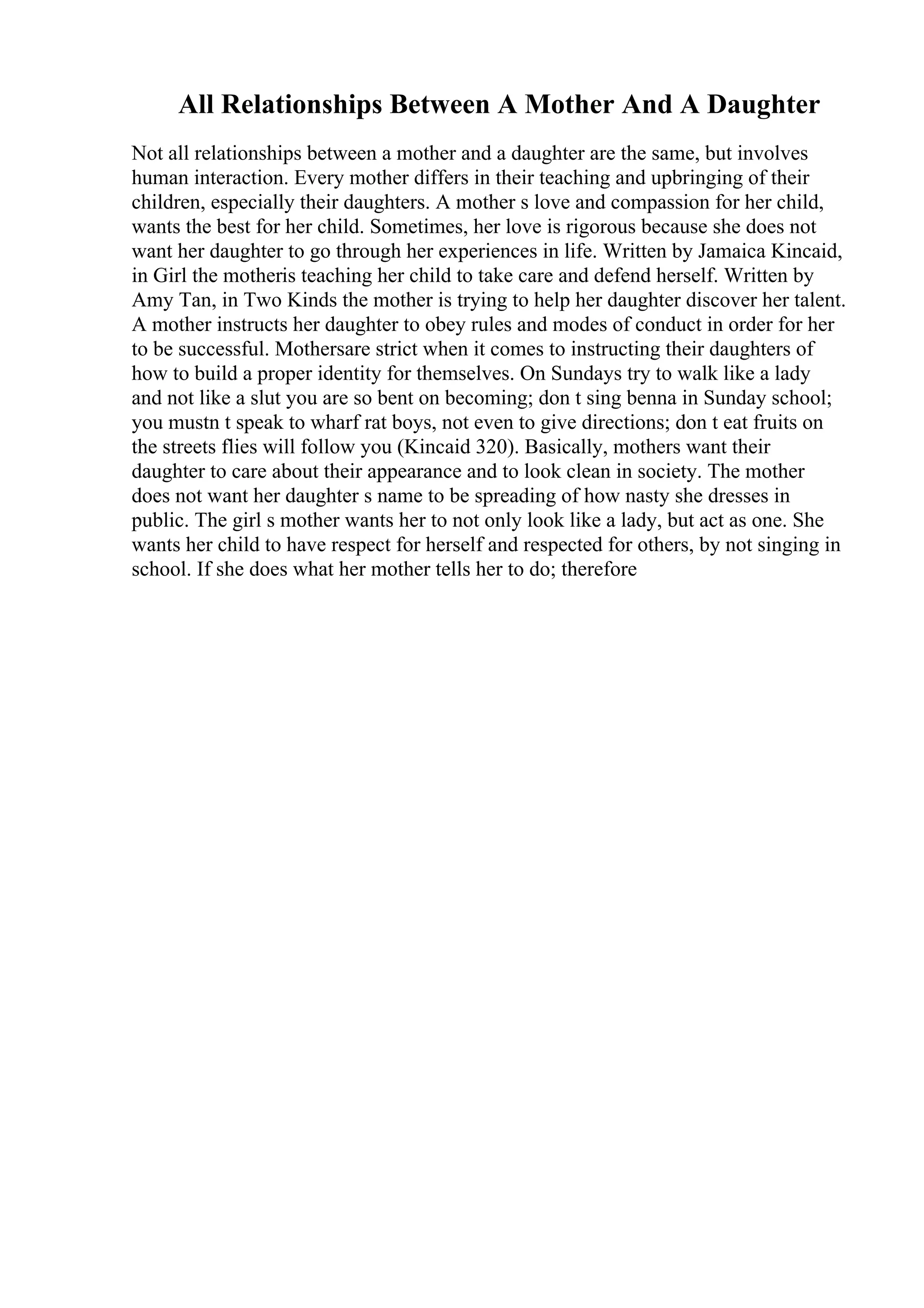 All Relationships Between A Mother And A Daughter
Not all relationships between a mother and a daughter are the same, but involves
human interaction. Every mother differs in their teaching and upbringing of their
children, especially their daughters. A mother s love and compassion for her child,
wants the best for her child. Sometimes, her love is rigorous because she does not
want her daughter to go through her experiences in life. Written by Jamaica Kincaid,
in Girl the motheris teaching her child to take care and defend herself. Written by
Amy Tan, in Two Kinds the mother is trying to help her daughter discover her talent.
A mother instructs her daughter to obey rules and modes of conduct in order for her
to be successful. Mothersare strict when it comes to instructing their daughters of
how to build a proper identity for themselves. On Sundays try to walk like a lady
and not like a slut you are so bent on becoming; don t sing benna in Sunday school;
you mustn t speak to wharf rat boys, not even to give directions; don t eat fruits on
the streets flies will follow you (Kincaid 320). Basically, mothers want their
daughter to care about their appearance and to look clean in society. The mother
does not want her daughter s name to be spreading of how nasty she dresses in
public. The girl s mother wants her to not only look like a lady, but act as one. She
wants her child to have respect for herself and respected for others, by not singing in
school. If she does what her mother tells her to do; therefore
 