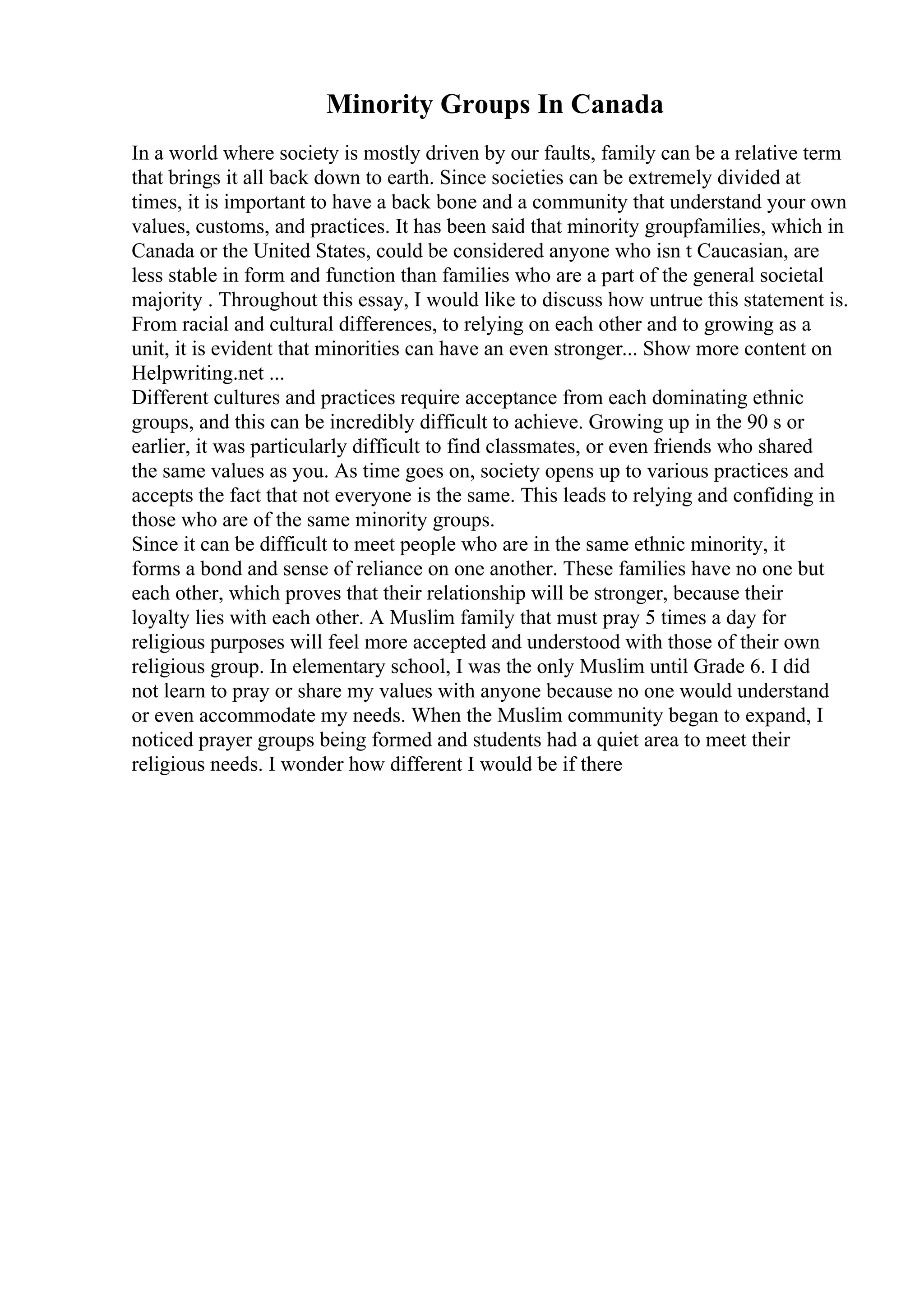 Minority Groups In Canada
In a world where society is mostly driven by our faults, family can be a relative term
that brings it all back down to earth. Since societies can be extremely divided at
times, it is important to have a back bone and a community that understand your own
values, customs, and practices. It has been said that minority groupfamilies, which in
Canada or the United States, could be considered anyone who isn t Caucasian, are
less stable in form and function than families who are a part of the general societal
majority . Throughout this essay, I would like to discuss how untrue this statement is.
From racial and cultural differences, to relying on each other and to growing as a
unit, it is evident that minorities can have an even stronger... Show more content on
Helpwriting.net ...
Different cultures and practices require acceptance from each dominating ethnic
groups, and this can be incredibly difficult to achieve. Growing up in the 90 s or
earlier, it was particularly difficult to find classmates, or even friends who shared
the same values as you. As time goes on, society opens up to various practices and
accepts the fact that not everyone is the same. This leads to relying and confiding in
those who are of the same minority groups.
Since it can be difficult to meet people who are in the same ethnic minority, it
forms a bond and sense of reliance on one another. These families have no one but
each other, which proves that their relationship will be stronger, because their
loyalty lies with each other. A Muslim family that must pray 5 times a day for
religious purposes will feel more accepted and understood with those of their own
religious group. In elementary school, I was the only Muslim until Grade 6. I did
not learn to pray or share my values with anyone because no one would understand
or even accommodate my needs. When the Muslim community began to expand, I
noticed prayer groups being formed and students had a quiet area to meet their
religious needs. I wonder how different I would be if there
 
