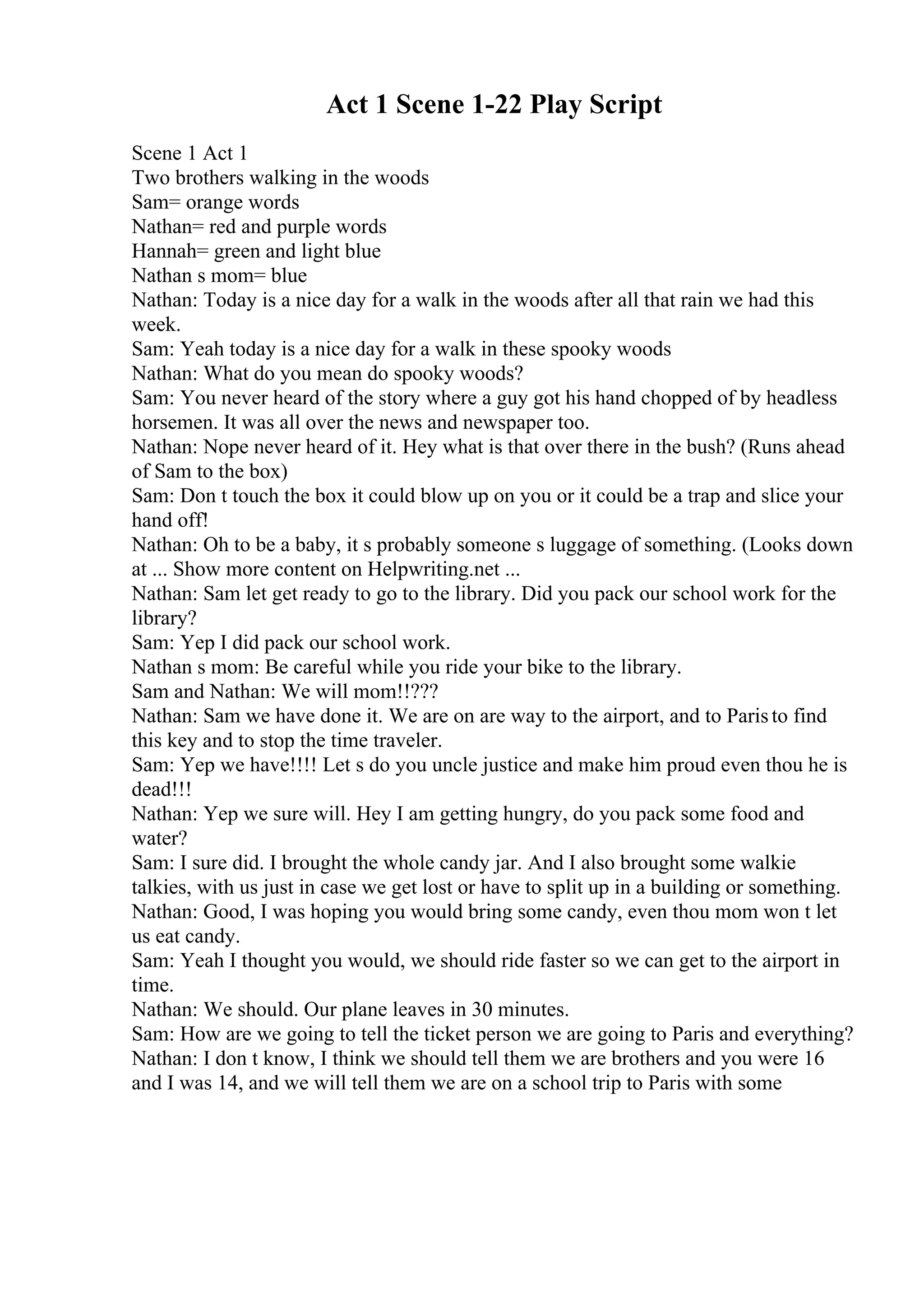 Act 1 Scene 1-22 Play Script
Scene 1 Act 1
Two brothers walking in the woods
Sam= orange words
Nathan= red and purple words
Hannah= green and light blue
Nathan s mom= blue
Nathan: Today is a nice day for a walk in the woods after all that rain we had this
week.
Sam: Yeah today is a nice day for a walk in these spooky woods
Nathan: What do you mean do spooky woods?
Sam: You never heard of the story where a guy got his hand chopped of by headless
horsemen. It was all over the news and newspaper too.
Nathan: Nope never heard of it. Hey what is that over there in the bush? (Runs ahead
of Sam to the box)
Sam: Don t touch the box it could blow up on you or it could be a trap and slice your
hand off!
Nathan: Oh to be a baby, it s probably someone s luggage of something. (Looks down
at ... Show more content on Helpwriting.net ...
Nathan: Sam let get ready to go to the library. Did you pack our school work for the
library?
Sam: Yep I did pack our school work.
Nathan s mom: Be careful while you ride your bike to the library.
Sam and Nathan: We will mom!!???
Nathan: Sam we have done it. We are on are way to the airport, and to Paristo find
this key and to stop the time traveler.
Sam: Yep we have!!!! Let s do you uncle justice and make him proud even thou he is
dead!!!
Nathan: Yep we sure will. Hey I am getting hungry, do you pack some food and
water?
Sam: I sure did. I brought the whole candy jar. And I also brought some walkie
talkies, with us just in case we get lost or have to split up in a building or something.
Nathan: Good, I was hoping you would bring some candy, even thou mom won t let
us eat candy.
Sam: Yeah I thought you would, we should ride faster so we can get to the airport in
time.
Nathan: We should. Our plane leaves in 30 minutes.
Sam: How are we going to tell the ticket person we are going to Paris and everything?
Nathan: I don t know, I think we should tell them we are brothers and you were 16
and I was 14, and we will tell them we are on a school trip to Paris with some
 
