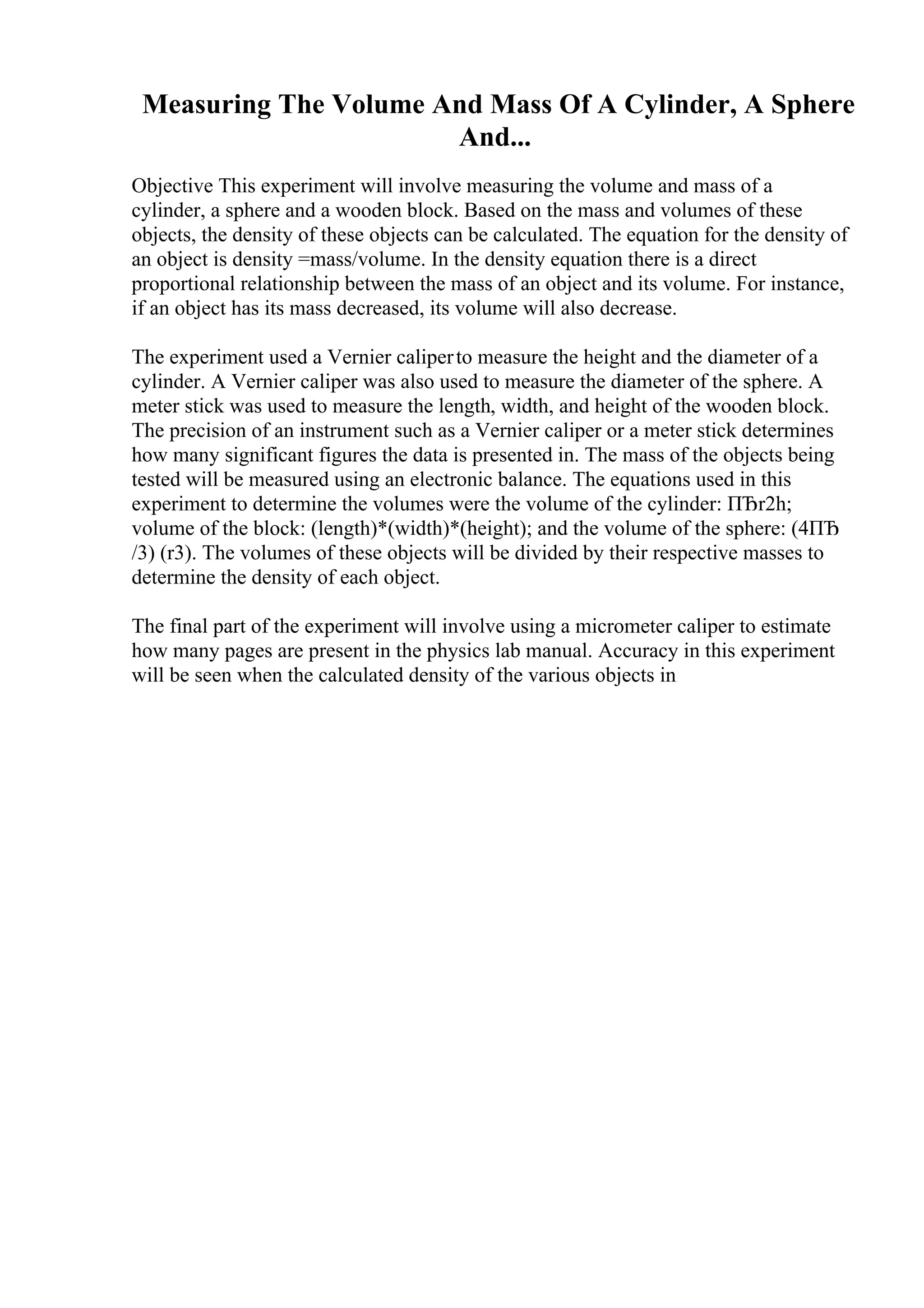 Measuring The Volume And Mass Of A Cylinder, A Sphere
And...
Objective This experiment will involve measuring the volume and mass of a
cylinder, a sphere and a wooden block. Based on the mass and volumes of these
objects, the density of these objects can be calculated. The equation for the density of
an object is density =mass/volume. In the density equation there is a direct
proportional relationship between the mass of an object and its volume. For instance,
if an object has its mass decreased, its volume will also decrease.
The experiment used a Vernier caliperto measure the height and the diameter of a
cylinder. A Vernier caliper was also used to measure the diameter of the sphere. A
meter stick was used to measure the length, width, and height of the wooden block.
The precision of an instrument such as a Vernier caliper or a meter stick determines
how many significant figures the data is presented in. The mass of the objects being
tested will be measured using an electronic balance. The equations used in this
experiment to determine the volumes were the volume of the cylinder: ПЂr2h;
volume of the block: (length)*(width)*(height); and the volume of the sphere: (4ПЂ
/3) (r3). The volumes of these objects will be divided by their respective masses to
determine the density of each object.
The final part of the experiment will involve using a micrometer caliper to estimate
how many pages are present in the physics lab manual. Accuracy in this experiment
will be seen when the calculated density of the various objects in
 