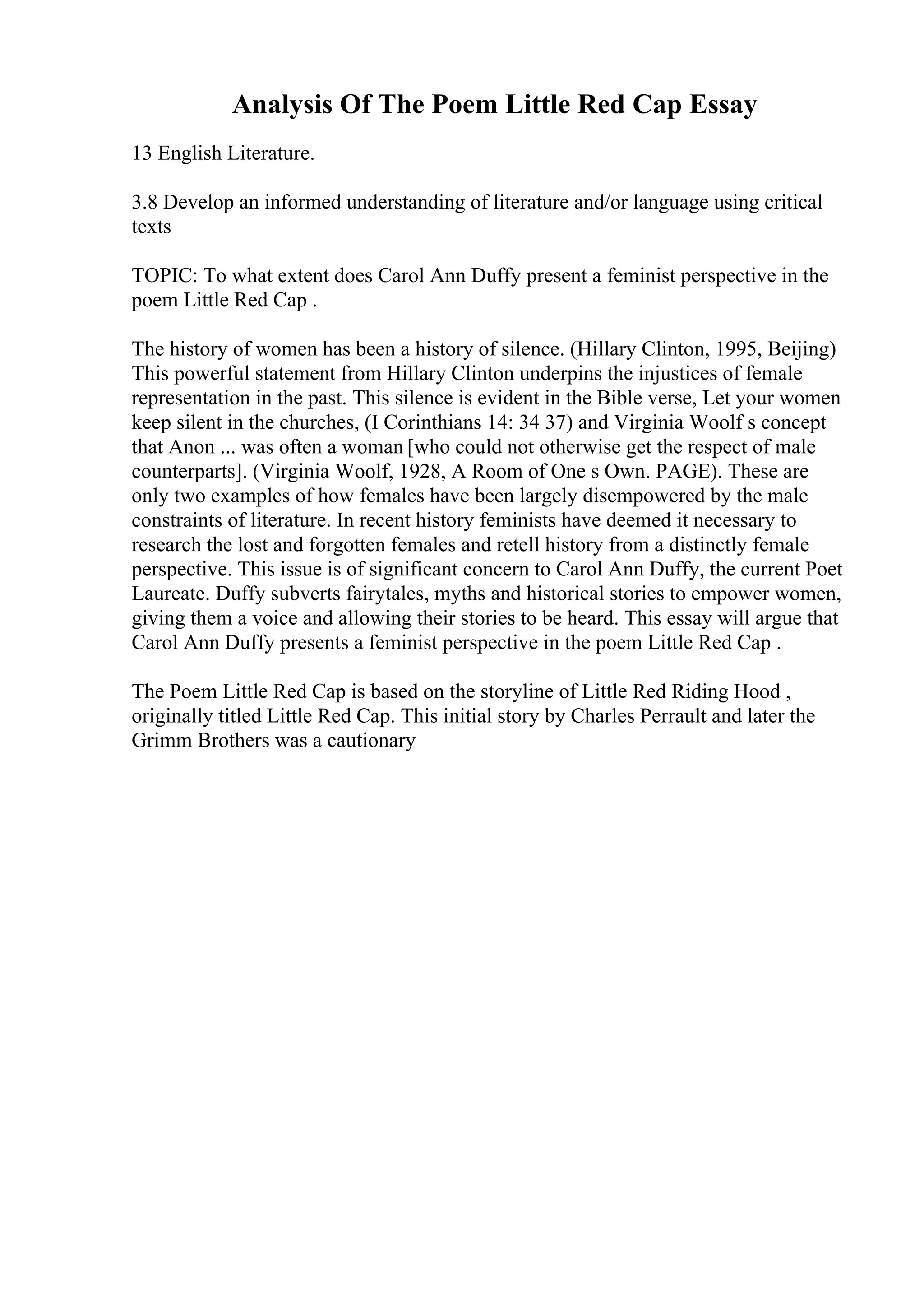 Analysis Of The Poem Little Red Cap Essay
13 English Literature.
3.8 Develop an informed understanding of literature and/or language using critical
texts
TOPIC: To what extent does Carol Ann Duffy present a feminist perspective in the
poem Little Red Cap .
The history of women has been a history of silence. (Hillary Clinton, 1995, Beijing)
This powerful statement from Hillary Clinton underpins the injustices of female
representation in the past. This silence is evident in the Bible verse, Let your women
keep silent in the churches, (I Corinthians 14: 34 37) and Virginia Woolf s concept
that Anon ... was often a woman [who could not otherwise get the respect of male
counterparts]. (Virginia Woolf, 1928, A Room of One s Own. PAGE). These are
only two examples of how females have been largely disempowered by the male
constraints of literature. In recent history feminists have deemed it necessary to
research the lost and forgotten females and retell history from a distinctly female
perspective. This issue is of significant concern to Carol Ann Duffy, the current Poet
Laureate. Duffy subverts fairytales, myths and historical stories to empower women,
giving them a voice and allowing their stories to be heard. This essay will argue that
Carol Ann Duffy presents a feminist perspective in the poem Little Red Cap .
The Poem Little Red Cap is based on the storyline of Little Red Riding Hood ,
originally titled Little Red Cap. This initial story by Charles Perrault and later the
Grimm Brothers was a cautionary
 