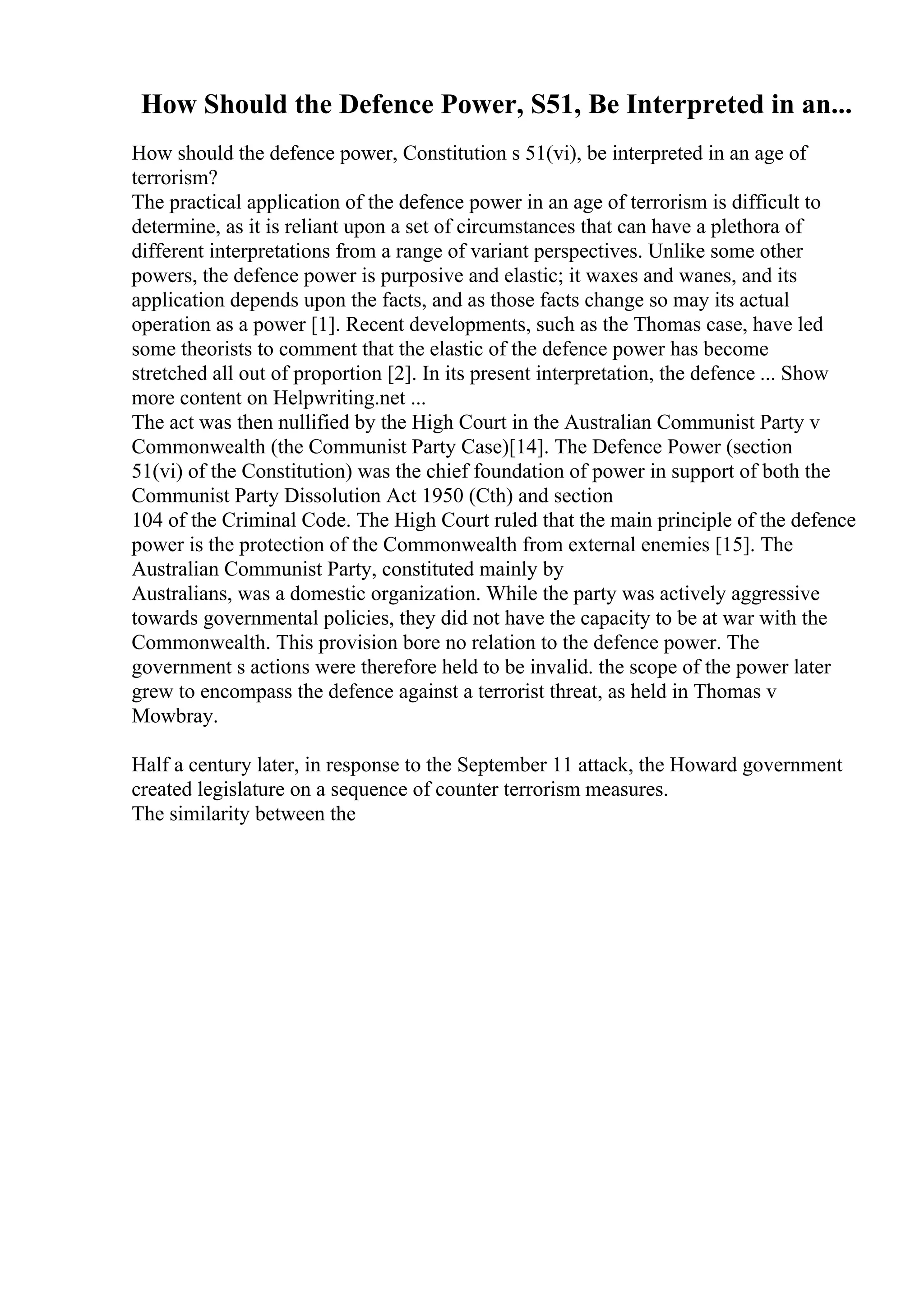 How Should the Defence Power, S51, Be Interpreted in an...
How should the defence power, Constitution s 51(vi), be interpreted in an age of
terrorism?
The practical application of the defence power in an age of terrorism is difficult to
determine, as it is reliant upon a set of circumstances that can have a plethora of
different interpretations from a range of variant perspectives. Unlike some other
powers, the defence power is purposive and elastic; it waxes and wanes, and its
application depends upon the facts, and as those facts change so may its actual
operation as a power [1]. Recent developments, such as the Thomas case, have led
some theorists to comment that the elastic of the defence power has become
stretched all out of proportion [2]. In its present interpretation, the defence ... Show
more content on Helpwriting.net ...
The act was then nullified by the High Court in the Australian Communist Party v
Commonwealth (the Communist Party Case)[14]. The Defence Power (section
51(vi) of the Constitution) was the chief foundation of power in support of both the
Communist Party Dissolution Act 1950 (Cth) and section
104 of the Criminal Code. The High Court ruled that the main principle of the defence
power is the protection of the Commonwealth from external enemies [15]. The
Australian Communist Party, constituted mainly by
Australians, was a domestic organization. While the party was actively aggressive
towards governmental policies, they did not have the capacity to be at war with the
Commonwealth. This provision bore no relation to the defence power. The
government s actions were therefore held to be invalid. the scope of the power later
grew to encompass the defence against a terrorist threat, as held in Thomas v
Mowbray.
Half a century later, in response to the September 11 attack, the Howard government
created legislature on a sequence of counter terrorism measures.
The similarity between the
 