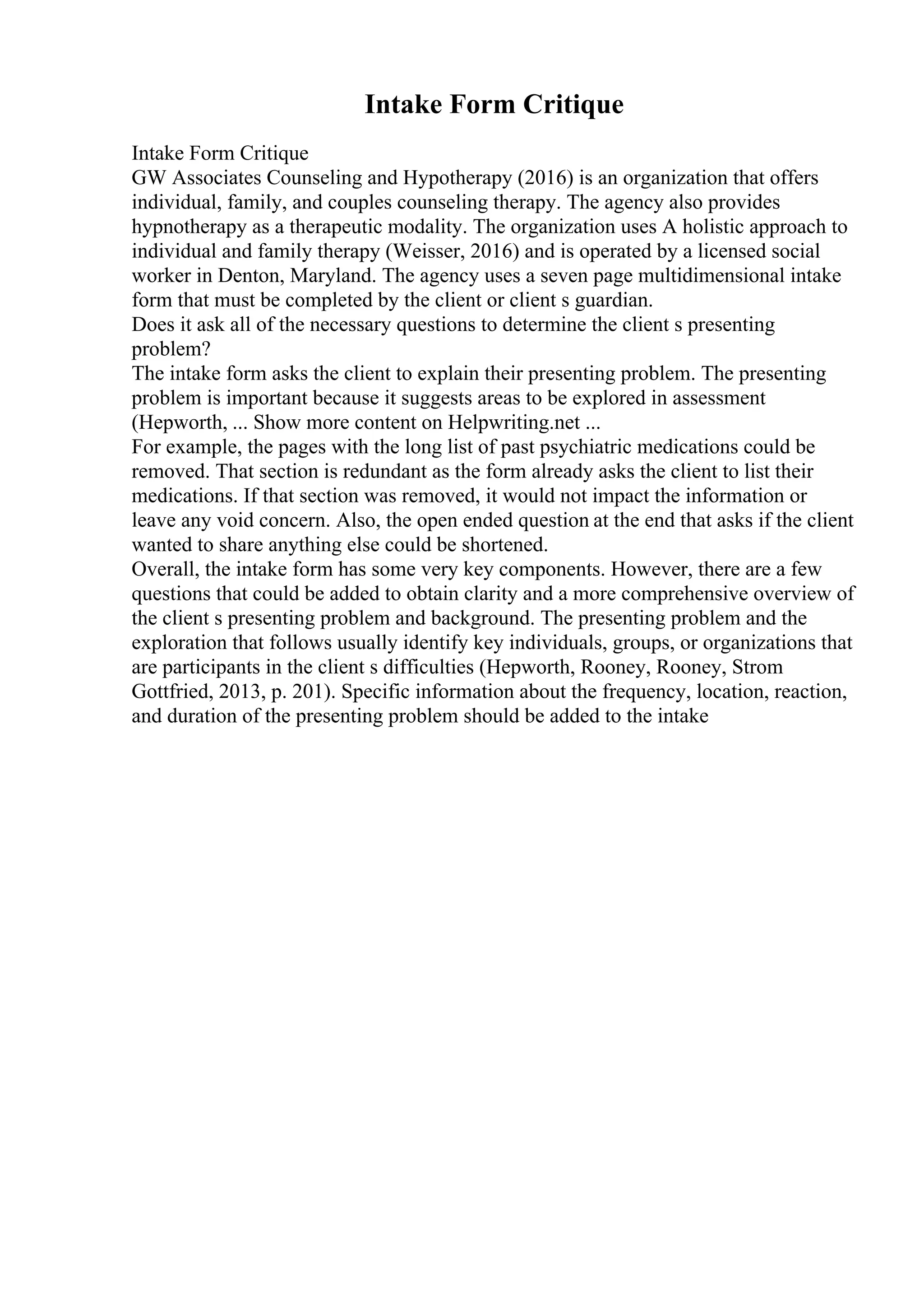 Intake Form Critique
Intake Form Critique
GW Associates Counseling and Hypotherapy (2016) is an organization that offers
individual, family, and couples counseling therapy. The agency also provides
hypnotherapy as a therapeutic modality. The organization uses A holistic approach to
individual and family therapy (Weisser, 2016) and is operated by a licensed social
worker in Denton, Maryland. The agency uses a seven page multidimensional intake
form that must be completed by the client or client s guardian.
Does it ask all of the necessary questions to determine the client s presenting
problem?
The intake form asks the client to explain their presenting problem. The presenting
problem is important because it suggests areas to be explored in assessment
(Hepworth, ... Show more content on Helpwriting.net ...
For example, the pages with the long list of past psychiatric medications could be
removed. That section is redundant as the form already asks the client to list their
medications. If that section was removed, it would not impact the information or
leave any void concern. Also, the open ended question at the end that asks if the client
wanted to share anything else could be shortened.
Overall, the intake form has some very key components. However, there are a few
questions that could be added to obtain clarity and a more comprehensive overview of
the client s presenting problem and background. The presenting problem and the
exploration that follows usually identify key individuals, groups, or organizations that
are participants in the client s difficulties (Hepworth, Rooney, Rooney, Strom
Gottfried, 2013, p. 201). Specific information about the frequency, location, reaction,
and duration of the presenting problem should be added to the intake
 