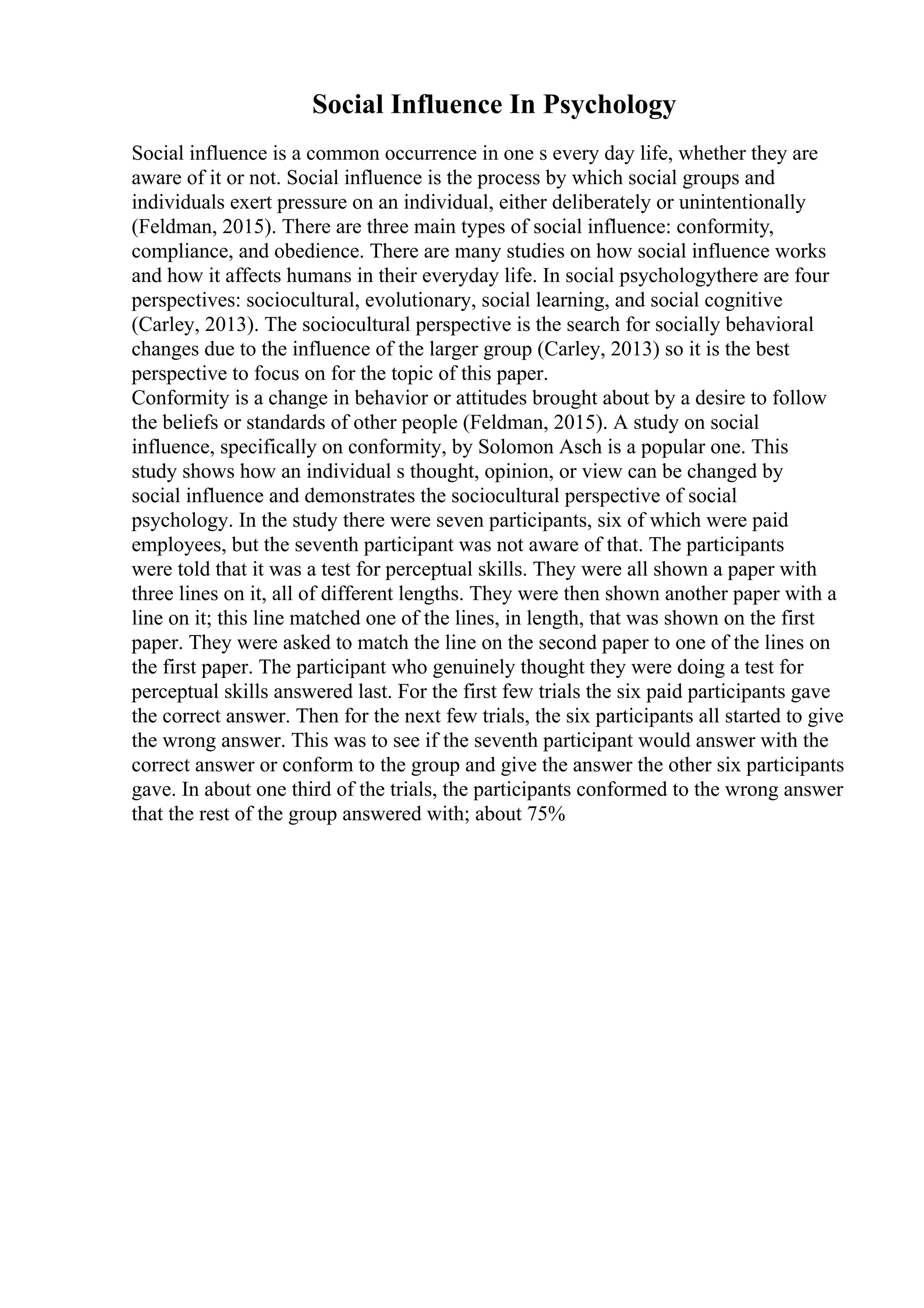 Social Influence In Psychology
Social influence is a common occurrence in one s every day life, whether they are
aware of it or not. Social influence is the process by which social groups and
individuals exert pressure on an individual, either deliberately or unintentionally
(Feldman, 2015). There are three main types of social influence: conformity,
compliance, and obedience. There are many studies on how social influence works
and how it affects humans in their everyday life. In social psychologythere are four
perspectives: sociocultural, evolutionary, social learning, and social cognitive
(Carley, 2013). The sociocultural perspective is the search for socially behavioral
changes due to the influence of the larger group (Carley, 2013) so it is the best
perspective to focus on for the topic of this paper.
Conformity is a change in behavior or attitudes brought about by a desire to follow
the beliefs or standards of other people (Feldman, 2015). A study on social
influence, specifically on conformity, by Solomon Asch is a popular one. This
study shows how an individual s thought, opinion, or view can be changed by
social influence and demonstrates the sociocultural perspective of social
psychology. In the study there were seven participants, six of which were paid
employees, but the seventh participant was not aware of that. The participants
were told that it was a test for perceptual skills. They were all shown a paper with
three lines on it, all of different lengths. They were then shown another paper with a
line on it; this line matched one of the lines, in length, that was shown on the first
paper. They were asked to match the line on the second paper to one of the lines on
the first paper. The participant who genuinely thought they were doing a test for
perceptual skills answered last. For the first few trials the six paid participants gave
the correct answer. Then for the next few trials, the six participants all started to give
the wrong answer. This was to see if the seventh participant would answer with the
correct answer or conform to the group and give the answer the other six participants
gave. In about one third of the trials, the participants conformed to the wrong answer
that the rest of the group answered with; about 75%
 