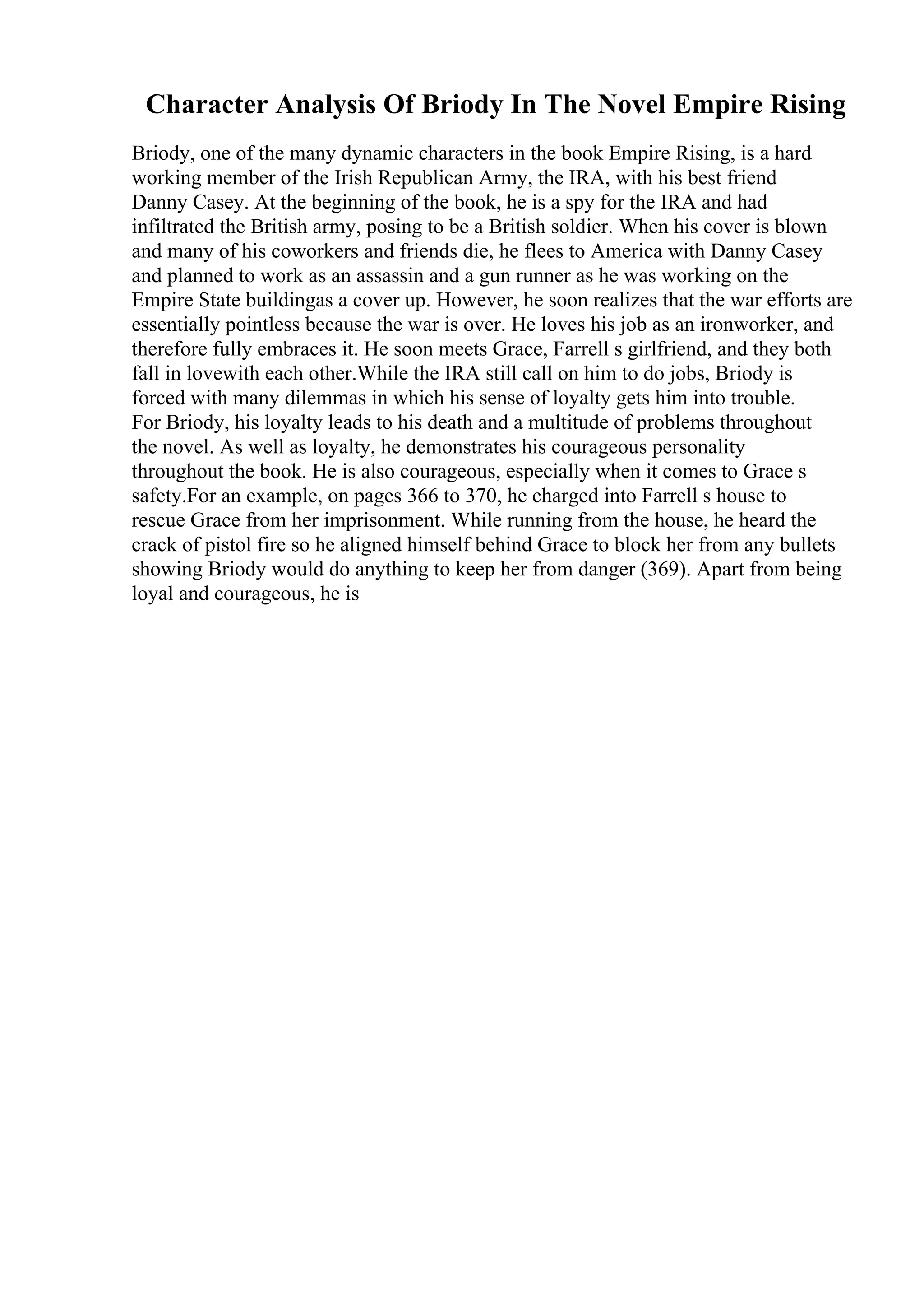 Character Analysis Of Briody In The Novel Empire Rising
Briody, one of the many dynamic characters in the book Empire Rising, is a hard
working member of the Irish Republican Army, the IRA, with his best friend
Danny Casey. At the beginning of the book, he is a spy for the IRA and had
infiltrated the British army, posing to be a British soldier. When his cover is blown
and many of his coworkers and friends die, he flees to America with Danny Casey
and planned to work as an assassin and a gun runner as he was working on the
Empire State buildingas a cover up. However, he soon realizes that the war efforts are
essentially pointless because the war is over. He loves his job as an ironworker, and
therefore fully embraces it. He soon meets Grace, Farrell s girlfriend, and they both
fall in lovewith each other.While the IRA still call on him to do jobs, Briody is
forced with many dilemmas in which his sense of loyalty gets him into trouble.
For Briody, his loyalty leads to his death and a multitude of problems throughout
the novel. As well as loyalty, he demonstrates his courageous personality
throughout the book. He is also courageous, especially when it comes to Grace s
safety.For an example, on pages 366 to 370, he charged into Farrell s house to
rescue Grace from her imprisonment. While running from the house, he heard the
crack of pistol fire so he aligned himself behind Grace to block her from any bullets
showing Briody would do anything to keep her from danger (369). Apart from being
loyal and courageous, he is
 