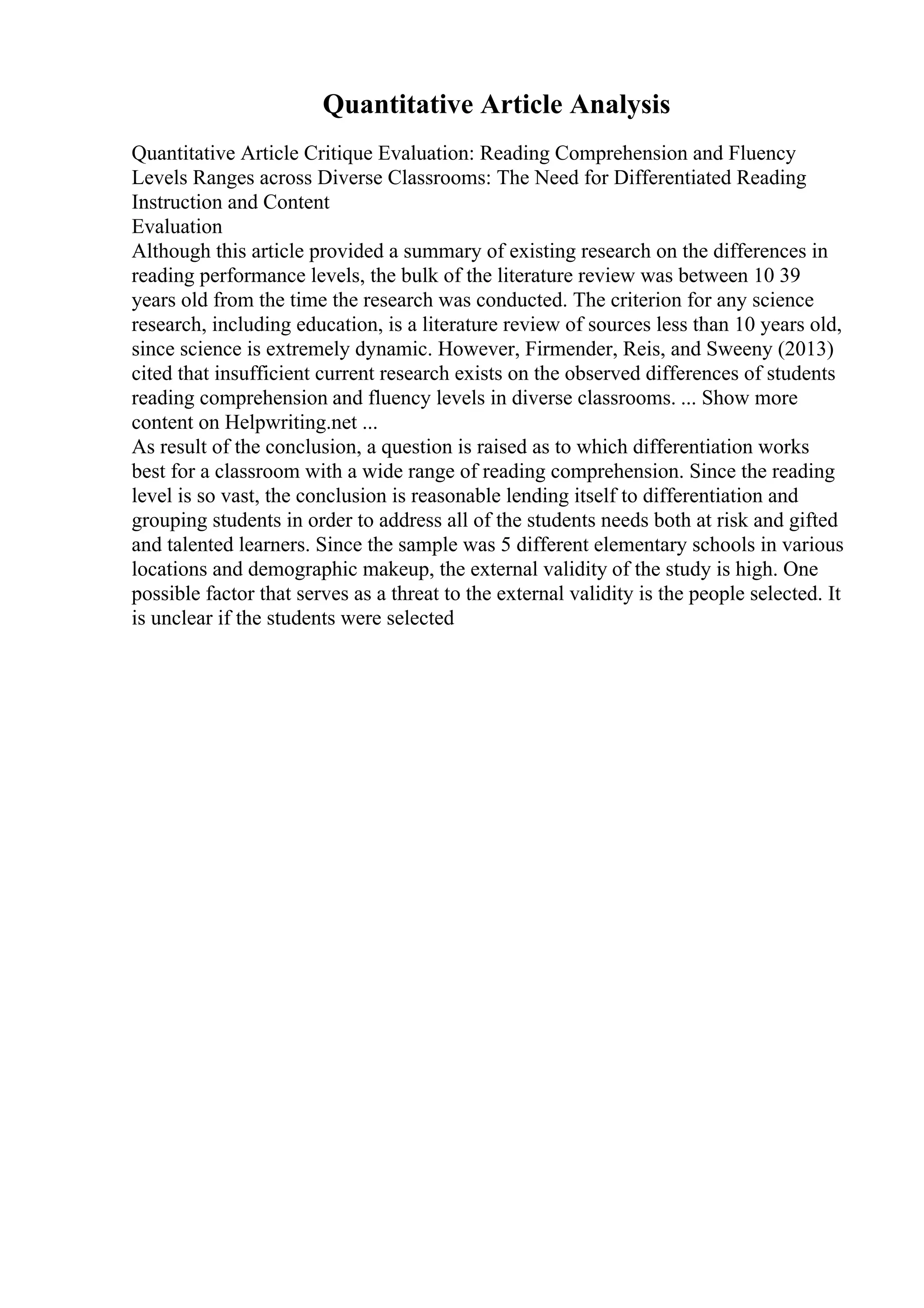 Quantitative Article Analysis
Quantitative Article Critique Evaluation: Reading Comprehension and Fluency
Levels Ranges across Diverse Classrooms: The Need for Differentiated Reading
Instruction and Content
Evaluation
Although this article provided a summary of existing research on the differences in
reading performance levels, the bulk of the literature review was between 10 39
years old from the time the research was conducted. The criterion for any science
research, including education, is a literature review of sources less than 10 years old,
since science is extremely dynamic. However, Firmender, Reis, and Sweeny (2013)
cited that insufficient current research exists on the observed differences of students
reading comprehension and fluency levels in diverse classrooms. ... Show more
content on Helpwriting.net ...
As result of the conclusion, a question is raised as to which differentiation works
best for a classroom with a wide range of reading comprehension. Since the reading
level is so vast, the conclusion is reasonable lending itself to differentiation and
grouping students in order to address all of the students needs both at risk and gifted
and talented learners. Since the sample was 5 different elementary schools in various
locations and demographic makeup, the external validity of the study is high. One
possible factor that serves as a threat to the external validity is the people selected. It
is unclear if the students were selected
 