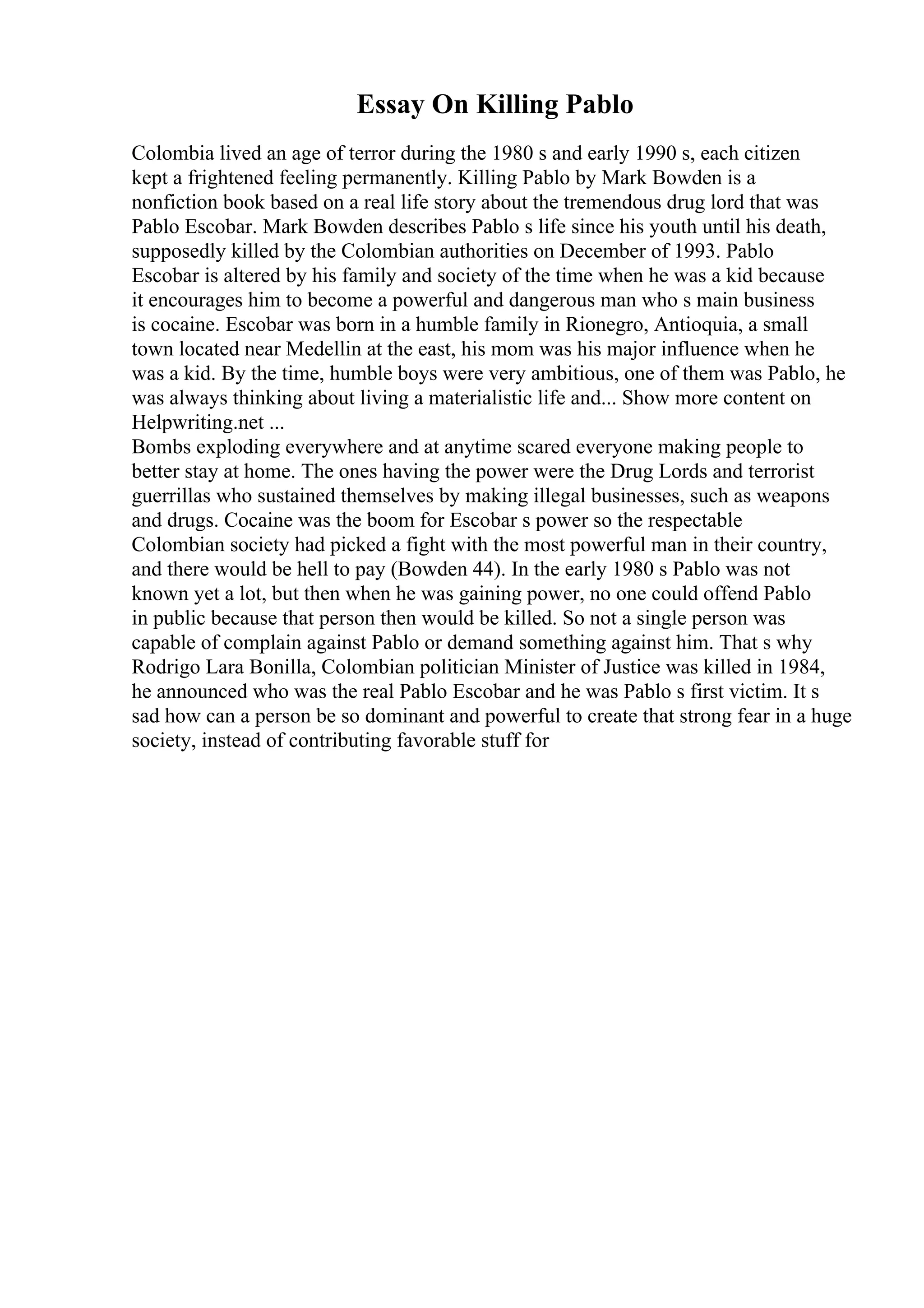 Essay On Killing Pablo
Colombia lived an age of terror during the 1980 s and early 1990 s, each citizen
kept a frightened feeling permanently. Killing Pablo by Mark Bowden is a
nonfiction book based on a real life story about the tremendous drug lord that was
Pablo Escobar. Mark Bowden describes Pablo s life since his youth until his death,
supposedly killed by the Colombian authorities on December of 1993. Pablo
Escobar is altered by his family and society of the time when he was a kid because
it encourages him to become a powerful and dangerous man who s main business
is cocaine. Escobar was born in a humble family in Rionegro, Antioquia, a small
town located near Medellin at the east, his mom was his major influence when he
was a kid. By the time, humble boys were very ambitious, one of them was Pablo, he
was always thinking about living a materialistic life and... Show more content on
Helpwriting.net ...
Bombs exploding everywhere and at anytime scared everyone making people to
better stay at home. The ones having the power were the Drug Lords and terrorist
guerrillas who sustained themselves by making illegal businesses, such as weapons
and drugs. Cocaine was the boom for Escobar s power so the respectable
Colombian society had picked a fight with the most powerful man in their country,
and there would be hell to pay (Bowden 44). In the early 1980 s Pablo was not
known yet a lot, but then when he was gaining power, no one could offend Pablo
in public because that person then would be killed. So not a single person was
capable of complain against Pablo or demand something against him. That s why
Rodrigo Lara Bonilla, Colombian politician Minister of Justice was killed in 1984,
he announced who was the real Pablo Escobar and he was Pablo s first victim. It s
sad how can a person be so dominant and powerful to create that strong fear in a huge
society, instead of contributing favorable stuff for
 
