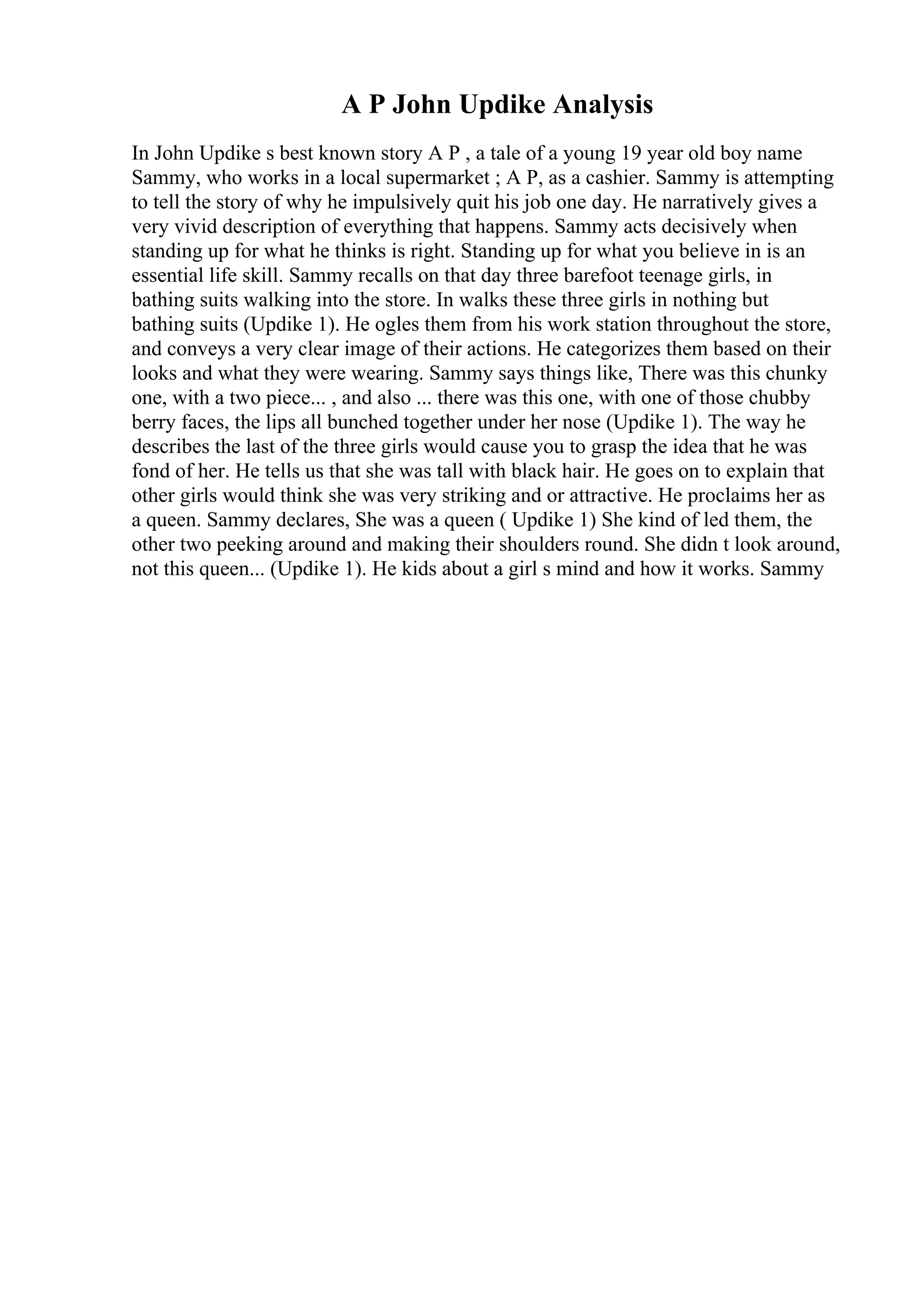 A P John Updike Analysis
In John Updike s best known story A P , a tale of a young 19 year old boy name
Sammy, who works in a local supermarket ; A P, as a cashier. Sammy is attempting
to tell the story of why he impulsively quit his job one day. He narratively gives a
very vivid description of everything that happens. Sammy acts decisively when
standing up for what he thinks is right. Standing up for what you believe in is an
essential life skill. Sammy recalls on that day three barefoot teenage girls, in
bathing suits walking into the store. In walks these three girls in nothing but
bathing suits (Updike 1). He ogles them from his work station throughout the store,
and conveys a very clear image of their actions. He categorizes them based on their
looks and what they were wearing. Sammy says things like, There was this chunky
one, with a two piece... , and also ... there was this one, with one of those chubby
berry faces, the lips all bunched together under her nose (Updike 1). The way he
describes the last of the three girls would cause you to grasp the idea that he was
fond of her. He tells us that she was tall with black hair. He goes on to explain that
other girls would think she was very striking and or attractive. He proclaims her as
a queen. Sammy declares, She was a queen ( Updike 1) She kind of led them, the
other two peeking around and making their shoulders round. She didn t look around,
not this queen... (Updike 1). He kids about a girl s mind and how it works. Sammy
 