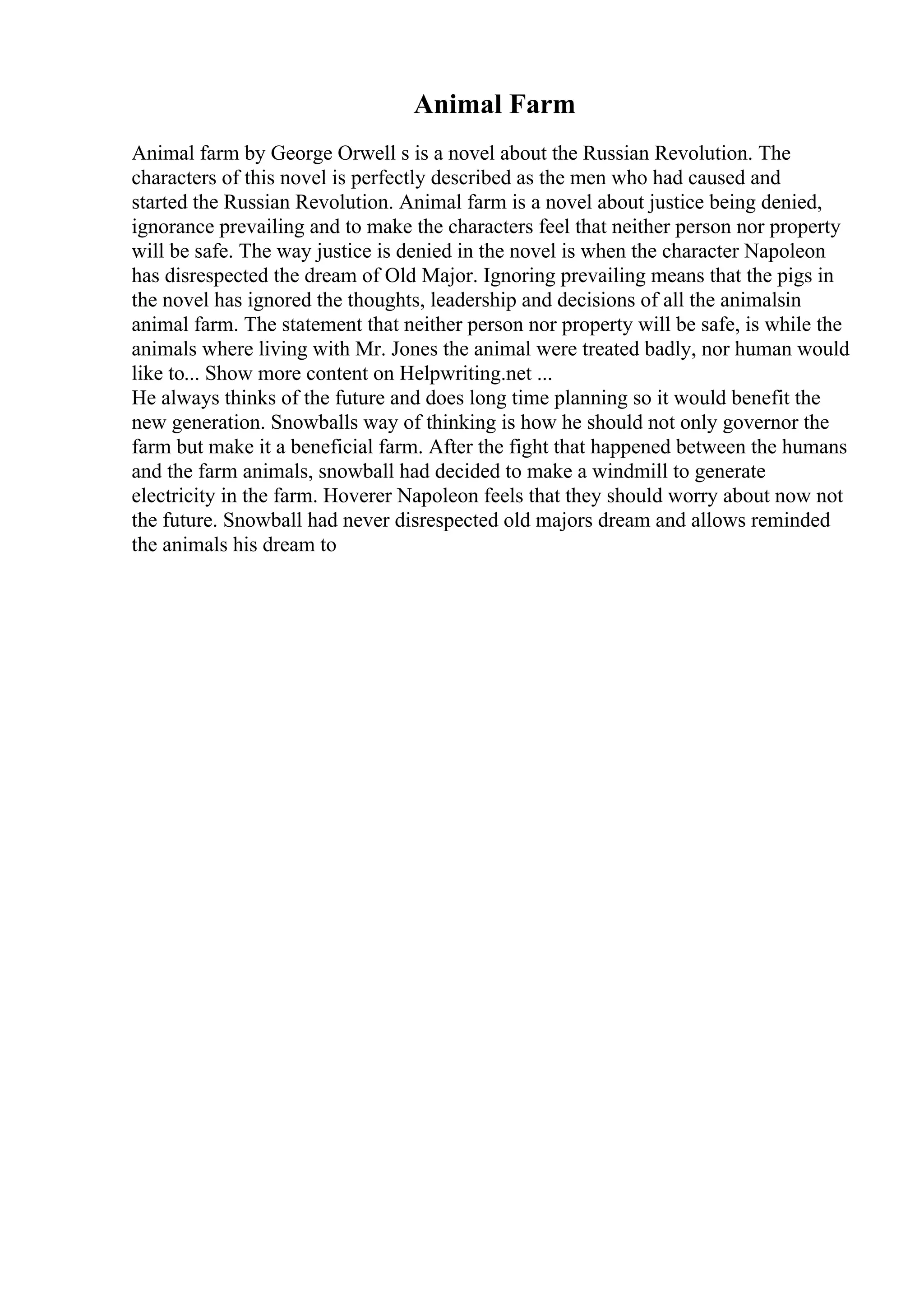 Animal Farm
Animal farm by George Orwell s is a novel about the Russian Revolution. The
characters of this novel is perfectly described as the men who had caused and
started the Russian Revolution. Animal farm is a novel about justice being denied,
ignorance prevailing and to make the characters feel that neither person nor property
will be safe. The way justice is denied in the novel is when the character Napoleon
has disrespected the dream of Old Major. Ignoring prevailing means that the pigs in
the novel has ignored the thoughts, leadership and decisions of all the animalsin
animal farm. The statement that neither person nor property will be safe, is while the
animals where living with Mr. Jones the animal were treated badly, nor human would
like to... Show more content on Helpwriting.net ...
He always thinks of the future and does long time planning so it would benefit the
new generation. Snowballs way of thinking is how he should not only governor the
farm but make it a beneficial farm. After the fight that happened between the humans
and the farm animals, snowball had decided to make a windmill to generate
electricity in the farm. Hoverer Napoleon feels that they should worry about now not
the future. Snowball had never disrespected old majors dream and allows reminded
the animals his dream to
 
