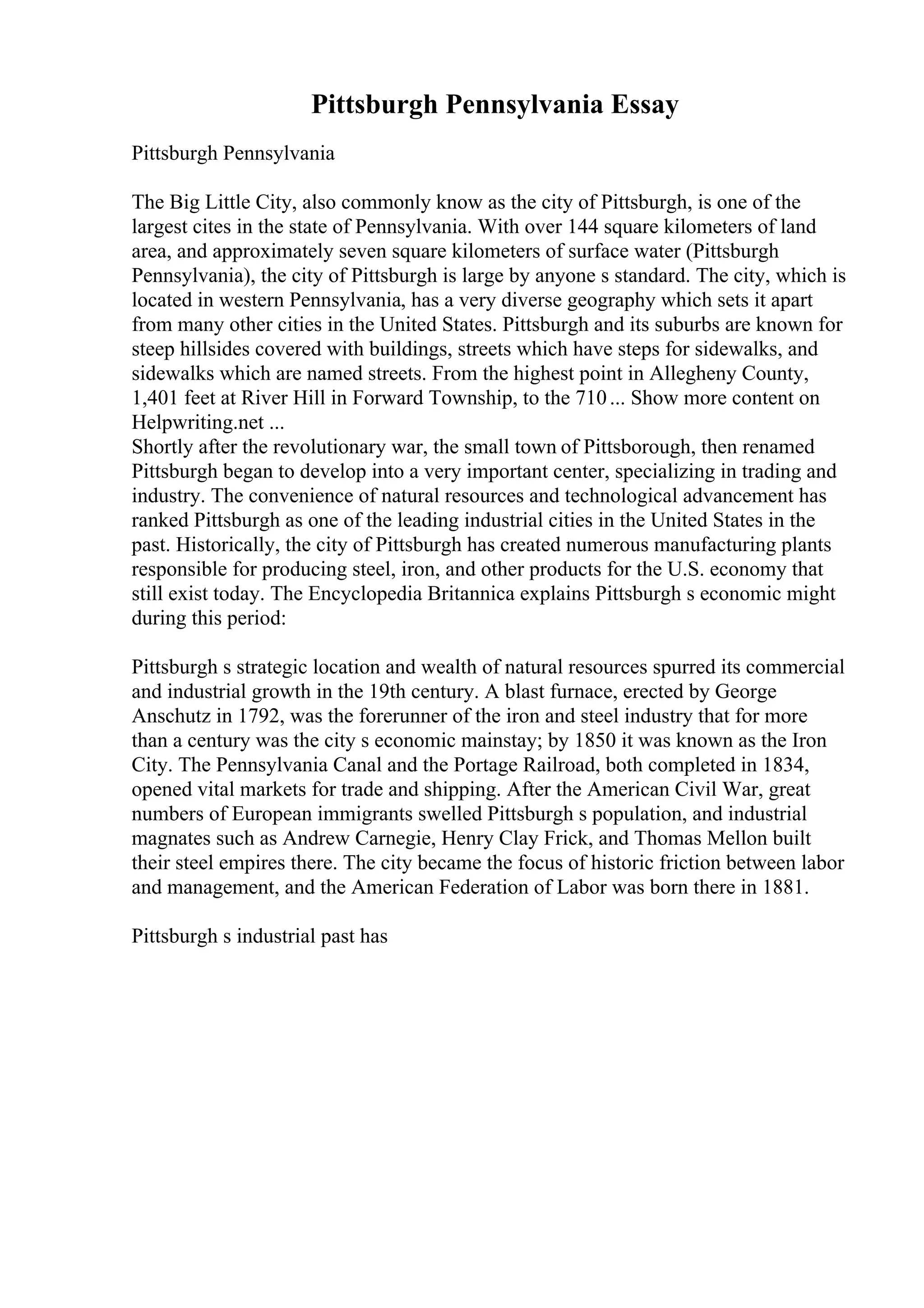 Pittsburgh Pennsylvania Essay
Pittsburgh Pennsylvania
The Big Little City, also commonly know as the city of Pittsburgh, is one of the
largest cites in the state of Pennsylvania. With over 144 square kilometers of land
area, and approximately seven square kilometers of surface water (Pittsburgh
Pennsylvania), the city of Pittsburgh is large by anyone s standard. The city, which is
located in western Pennsylvania, has a very diverse geography which sets it apart
from many other cities in the United States. Pittsburgh and its suburbs are known for
steep hillsides covered with buildings, streets which have steps for sidewalks, and
sidewalks which are named streets. From the highest point in Allegheny County,
1,401 feet at River Hill in Forward Township, to the 710... Show more content on
Helpwriting.net ...
Shortly after the revolutionary war, the small town of Pittsborough, then renamed
Pittsburgh began to develop into a very important center, specializing in trading and
industry. The convenience of natural resources and technological advancement has
ranked Pittsburgh as one of the leading industrial cities in the United States in the
past. Historically, the city of Pittsburgh has created numerous manufacturing plants
responsible for producing steel, iron, and other products for the U.S. economy that
still exist today. The Encyclopedia Britannica explains Pittsburgh s economic might
during this period:
Pittsburgh s strategic location and wealth of natural resources spurred its commercial
and industrial growth in the 19th century. A blast furnace, erected by George
Anschutz in 1792, was the forerunner of the iron and steel industry that for more
than a century was the city s economic mainstay; by 1850 it was known as the Iron
City. The Pennsylvania Canal and the Portage Railroad, both completed in 1834,
opened vital markets for trade and shipping. After the American Civil War, great
numbers of European immigrants swelled Pittsburgh s population, and industrial
magnates such as Andrew Carnegie, Henry Clay Frick, and Thomas Mellon built
their steel empires there. The city became the focus of historic friction between labor
and management, and the American Federation of Labor was born there in 1881.
Pittsburgh s industrial past has
 