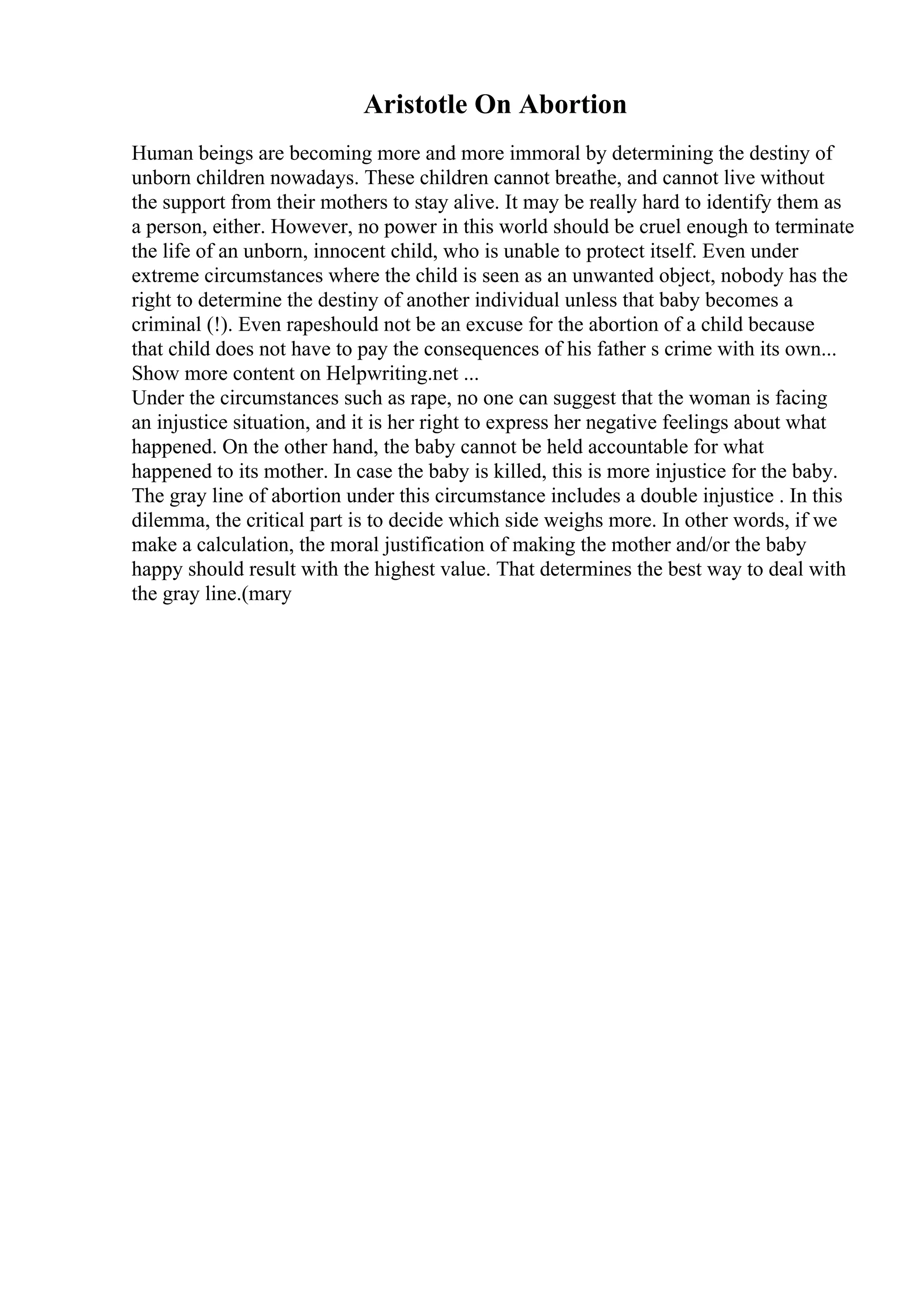 Aristotle On Abortion
Human beings are becoming more and more immoral by determining the destiny of
unborn children nowadays. These children cannot breathe, and cannot live without
the support from their mothers to stay alive. It may be really hard to identify them as
a person, either. However, no power in this world should be cruel enough to terminate
the life of an unborn, innocent child, who is unable to protect itself. Even under
extreme circumstances where the child is seen as an unwanted object, nobody has the
right to determine the destiny of another individual unless that baby becomes a
criminal (!). Even rapeshould not be an excuse for the abortion of a child because
that child does not have to pay the consequences of his father s crime with its own...
Show more content on Helpwriting.net ...
Under the circumstances such as rape, no one can suggest that the woman is facing
an injustice situation, and it is her right to express her negative feelings about what
happened. On the other hand, the baby cannot be held accountable for what
happened to its mother. In case the baby is killed, this is more injustice for the baby.
The gray line of abortion under this circumstance includes a double injustice . In this
dilemma, the critical part is to decide which side weighs more. In other words, if we
make a calculation, the moral justification of making the mother and/or the baby
happy should result with the highest value. That determines the best way to deal with
the gray line.(mary
 