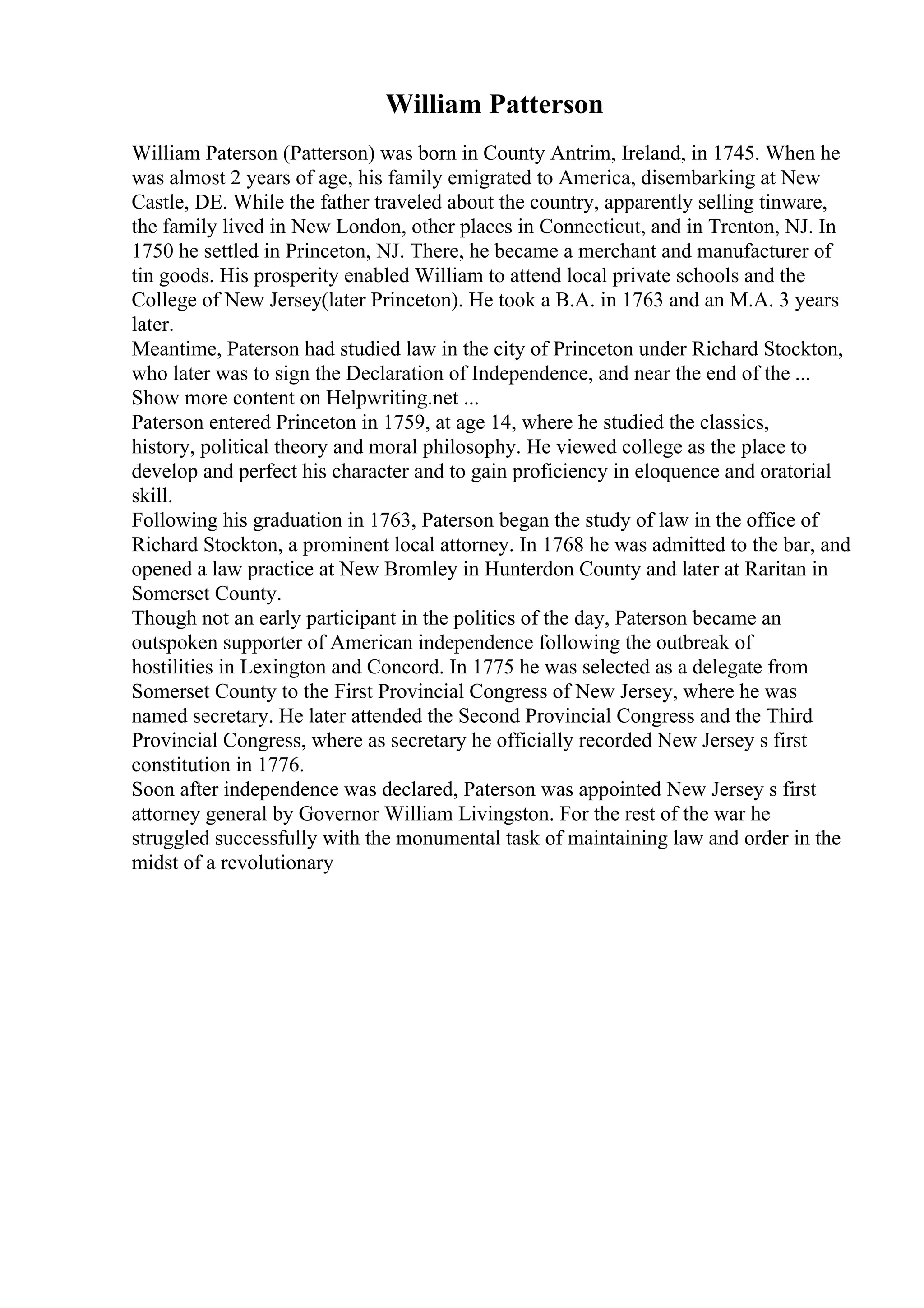 William Patterson
William Paterson (Patterson) was born in County Antrim, Ireland, in 1745. When he
was almost 2 years of age, his family emigrated to America, disembarking at New
Castle, DE. While the father traveled about the country, apparently selling tinware,
the family lived in New London, other places in Connecticut, and in Trenton, NJ. In
1750 he settled in Princeton, NJ. There, he became a merchant and manufacturer of
tin goods. His prosperity enabled William to attend local private schools and the
College of New Jersey(later Princeton). He took a B.A. in 1763 and an M.A. 3 years
later.
Meantime, Paterson had studied law in the city of Princeton under Richard Stockton,
who later was to sign the Declaration of Independence, and near the end of the ...
Show more content on Helpwriting.net ...
Paterson entered Princeton in 1759, at age 14, where he studied the classics,
history, political theory and moral philosophy. He viewed college as the place to
develop and perfect his character and to gain proficiency in eloquence and oratorial
skill.
Following his graduation in 1763, Paterson began the study of law in the office of
Richard Stockton, a prominent local attorney. In 1768 he was admitted to the bar, and
opened a law practice at New Bromley in Hunterdon County and later at Raritan in
Somerset County.
Though not an early participant in the politics of the day, Paterson became an
outspoken supporter of American independence following the outbreak of
hostilities in Lexington and Concord. In 1775 he was selected as a delegate from
Somerset County to the First Provincial Congress of New Jersey, where he was
named secretary. He later attended the Second Provincial Congress and the Third
Provincial Congress, where as secretary he officially recorded New Jersey s first
constitution in 1776.
Soon after independence was declared, Paterson was appointed New Jersey s first
attorney general by Governor William Livingston. For the rest of the war he
struggled successfully with the monumental task of maintaining law and order in the
midst of a revolutionary
 