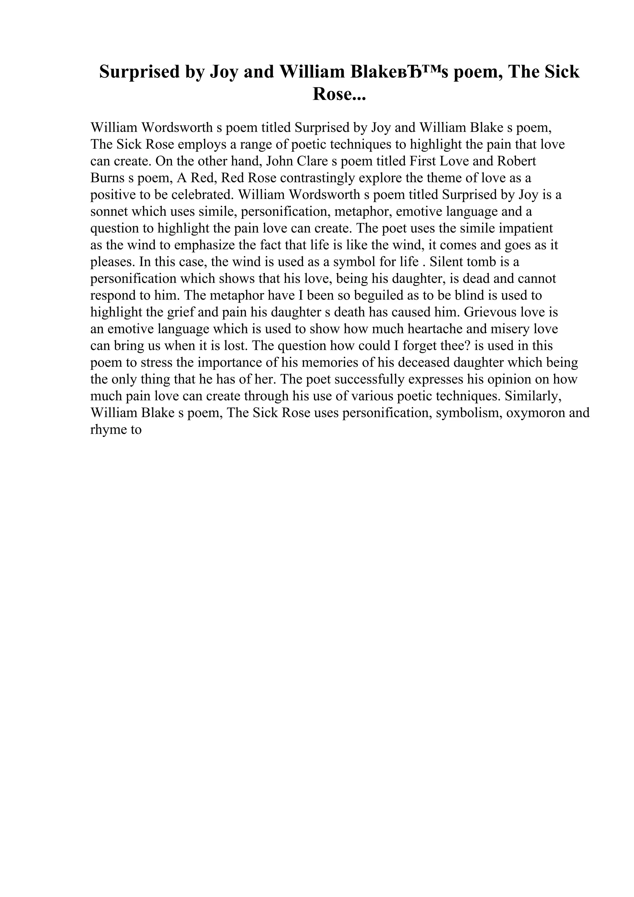 Surprised by Joy and William BlakeвЂ™s poem, The Sick
Rose...
William Wordsworth s poem titled Surprised by Joy and William Blake s poem,
The Sick Rose employs a range of poetic techniques to highlight the pain that love
can create. On the other hand, John Clare s poem titled First Love and Robert
Burns s poem, A Red, Red Rose contrastingly explore the theme of love as a
positive to be celebrated. William Wordsworth s poem titled Surprised by Joy is a
sonnet which uses simile, personification, metaphor, emotive language and a
question to highlight the pain love can create. The poet uses the simile impatient
as the wind to emphasize the fact that life is like the wind, it comes and goes as it
pleases. In this case, the wind is used as a symbol for life . Silent tomb is a
personification which shows that his love, being his daughter, is dead and cannot
respond to him. The metaphor have I been so beguiled as to be blind is used to
highlight the grief and pain his daughter s death has caused him. Grievous love is
an emotive language which is used to show how much heartache and misery love
can bring us when it is lost. The question how could I forget thee? is used in this
poem to stress the importance of his memories of his deceased daughter which being
the only thing that he has of her. The poet successfully expresses his opinion on how
much pain love can create through his use of various poetic techniques. Similarly,
William Blake s poem, The Sick Rose uses personification, symbolism, oxymoron and
rhyme to
 