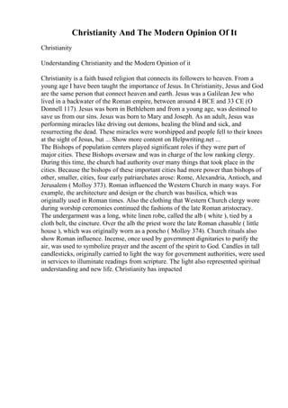 Christianity And The Modern Opinion Of It
Christianity
Understanding Christianity and the Modern Opinion of it
Christianity is a faith based religion that connects its followers to heaven. From a
young age I have been taught the importance of Jesus. In Christianity, Jesus and God
are the same person that connect heaven and earth. Jesus was a Galilean Jew who
lived in a backwater of the Roman empire, between around 4 BCE and 33 CE (O
Donnell 117). Jesus was born in Bethlehem and from a young age, was destined to
save us from our sins. Jesus was born to Mary and Joseph. As an adult, Jesus was
performing miracles like driving out demons, healing the blind and sick, and
resurrecting the dead. These miracles were worshipped and people fell to their knees
at the sight of Jesus, but ... Show more content on Helpwriting.net ...
The Bishops of population centers played significant roles if they were part of
major cities. These Bishops oversaw and was in charge of the low ranking clergy.
During this time, the church had authority over many things that took place in the
cities. Because the bishops of these important cities had more power than bishops of
other, smaller, cities, four early patriarchates arose: Rome, Alexandria, Antioch, and
Jerusalem ( Molloy 373). Roman influenced the Western Church in many ways. For
example, the architecture and design or the church was basilica, which was
originally used in Roman times. Also the clothing that Western Church clergy wore
during worship ceremonies continued the fashions of the late Roman aristocracy.
The undergarment was a long, white linen robe, called the alb ( white ), tied by a
cloth belt, the cincture. Over the alb the priest wore the late Roman chasuble ( little
house ), which was originally worn as a poncho ( Molloy 374). Church rituals also
show Roman influence. Incense, once used by government dignitaries to purify the
air, was used to symbolize prayer and the ascent of the spirit to God. Candles in tall
candlesticks, originally carried to light the way for government authorities, were used
in services to illuminate readings from scripture. The light also represented spiritual
understanding and new life. Christianity has impacted
 