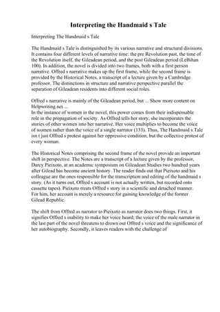 Interpreting the Handmaid s Tale
Interpreting The Handmaid s Tale
The Handmaid s Tale is distinguished by its various narrative and structural divisions.
It contains four different levels of narrative time: the pre Revolution past, the time of
the Revolution itself, the Gileadean period, and the post Gileadean period (LeBihan
100). In addition, the novel is divided into two frames, both with a first person
narrative. Offred s narrative makes up the first frame, while the second frame is
provided by the Historical Notes, a transcript of a lecture given by a Cambridge
professor. The distinctions in structure and narrative perspective parallel the
separation of Gileadean residents into different social roles.
Offred s narrative is mainly of the Gileadean period, but ... Show more content on
Helpwriting.net ...
In the instance of women in the novel, this power comes from their indispensable
role in the propagation of society. As Offred tells her story, she incorporates the
stories of other women into her narrative. Her voice multiplies to become the voice
of women rather than the voice of a single narrator (133). Thus, The Handmaid s Tale
isn t just Offred s protest against her oppressive condition, but the collective protest of
every woman.
The Historical Notes comprising the second frame of the novel provide an important
shift in perspective. The Notes are a transcript of a lecture given by the professor,
Darcy Pieixoto, at an academic symposium on Gileadean Studies two hundred years
after Gilead has become ancient history. The reader finds out that Pieixoto and his
colleague are the ones responsible for the transcription and editing of the handmaid s
story. (As it turns out, Offred s account is not actually written, but recorded onto
cassette tapes). Pieixoto treats Offred s story in a scientific and detached manner.
For him, her account is merely a resource for gaining knowledge of the former
Gilead Republic.
The shift from Offred as narrator to Pieixoto as narrator does two things. First, it
signifies Offred s inability to make her voice heard; the voice of the male narrator in
the last part of the novel threatens to drown out Offred s voice and the significance of
her autobiography. Secondly, it leaves readers with the challenge of
 