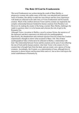 The Role Of God In Frankenstein
The novel Frankenstein was written during the youth of Mary Shelley, a
progressive woman who unlike many of her time, was educated and a personal
sense of freedom. Her ability to make her own choices and her close experiences
with death are reflected in this dark story of Victor Frankenstein and his horrific
creation. Much of the conflicts between Victor and his creature are inspired by the
complex relationship between Godand his human creations from Paradise Lost.
However, by making the creator of the being a mortal, Mary Shelley challenges the
reader to question what it is to be human and criticizes the role of god in the
Romantic Era.
Although Victor s invention in Shelley s novel is science fiction, the narratives of
the characters and their experiences are believed to be autobiographical.
Specifically, the abandonment and continual rejection from his creator the Creation
experienced is thought to mirror what occurred in Mary s life. One of these
autobiographical links is believed to be reflected in Shelley s relationship with
God. The relationship between Victor and his creation can be seen of one reflecting
the one of God and his human creation. Like God, Victor is the creator of a live
creature that is brought back from the dead, and can create a new species of living
creatures. Accordingly, the Creature, as a representation of man, although born in
innocence is shown misery and becomes bitter and evil. Just as how God rejects the
initial establishment of humanity by
 