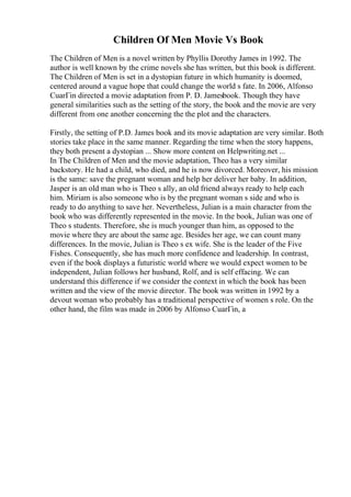 Children Of Men Movie Vs Book
The Children of Men is a novel written by Phyllis Dorothy James in 1992. The
author is well known by the crime novels she has written, but this book is different.
The Children of Men is set in a dystopian future in which humanity is doomed,
centered around a vague hope that could change the world s fate. In 2006, Alfonso
CuarГіn directed a movie adaptation from P. D. Jamesbook. Though they have
general similarities such as the setting of the story, the book and the movie are very
different from one another concerning the the plot and the characters.
Firstly, the setting of P.D. James book and its movie adaptation are very similar. Both
stories take place in the same manner. Regarding the time when the story happens,
they both present a dystopian ... Show more content on Helpwriting.net ...
In The Children of Men and the movie adaptation, Theo has a very similar
backstory. He had a child, who died, and he is now divorced. Moreover, his mission
is the same: save the pregnant woman and help her deliver her baby. In addition,
Jasper is an old man who is Theo s ally, an old friend always ready to help each
him. Miriam is also someone who is by the pregnant woman s side and who is
ready to do anything to save her. Nevertheless, Julian is a main character from the
book who was differently represented in the movie. In the book, Julian was one of
Theo s students. Therefore, she is much younger than him, as opposed to the
movie where they are about the same age. Besides her age, we can count many
differences. In the movie, Julian is Theo s ex wife. She is the leader of the Five
Fishes. Consequently, she has much more confidence and leadership. In contrast,
even if the book displays a futuristic world where we would expect women to be
independent, Julian follows her husband, Rolf, and is self effacing. We can
understand this difference if we consider the context in which the book has been
written and the view of the movie director. The book was written in 1992 by a
devout woman who probably has a traditional perspective of women s role. On the
other hand, the film was made in 2006 by Alfonso CuarГіn, a
 