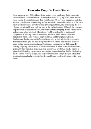 Persuasive Essay On Plastic Straws
Americans use over 500 million plastic straws every single day that s enough to
circle the earth s circumference 2.5 times (Ives et al 2017). By 2050, there will be
more plastic debris in the ocean than fish (Kaplan 2016). These staggering statistics
are unacceptable and it is our duty to find a realistic, sustainable solution to the issue.
Plasticpollution is one of today s most pressing problems, and minimizing the use
of straws is a feasible and realistic step in the right direction. Although the problem
of pollution is widely understood, the extent of the damage by plastic straws is not
as known or acknowledged. Education of children and adults is an integral
component of shifting cultural norms and mindsets. With a more informed
population, people will be more likely to refuse and forgo plastic utensils.
Furthermore, businesses and influential icons play a vital role in this opportunity.
Some restaurants give out both a cup and straw as a mere convenience and a no
straw policy implementation in such businesses can make a big difference. By
initially targeting coastal areas of the United States to adopt eco friendly methods,
eventually this transition could inspire a nation wide law to ban plastic straws to
globally shift society environment interactions to sustainability. While eliminating
plastic straws entirely is ideal, it is difficult to make an abrupt shift; an attainable
solution is to gradually switch to bio degradable and eco friendly straws like glass,
metal,
 