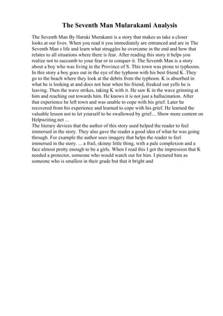 The Seventh Man Mularakami Analysis
The Seventh Man By Haruki Murakami is a story that makes us take a closer
looks at our lives. When you read it you immediately are entranced and are in The
Seventh Man s life and learn what struggles he overcame in the end and how that
relates to all situations where there is fear. After reading this story it helps you
realize not to succumb to your fear or to conquer it. The Seventh Man is a story
about a boy who was living in the Province of S. This town was prone to typhoons.
In this story a boy goes out in the eye of the typhoon with his best friend K .They
go to the beach where they look at the debris from the typhoon. K is absorbed in
what he is looking at and does not hear when his friend, freaked out yells he is
leaving. Then the wave strikes, taking K with it. He saw K in the wave grinning at
him and reaching out towards him. He knows it is not just a hallucination. After
that experience he left town and was unable to cope with his grief. Later he
recovered from his experience and learned to cope with his grief. He learned the
valuable lesson not to let yourself to be swallowed by grief.... Show more content on
Helpwriting.net ...
The literary devices that the author of this story used helped the reader to feel
immersed in the story. They also gave the reader a good idea of what he was going
through. For example the author uses imagery that helps the reader to feel
immersed in the story. ... a frail, skinny little thing, with a pale complexion and a
face almost pretty enough to be a girls. When I read this I got the impression that K
needed a protector, someone who would watch out for him. I pictured him as
someone who is smallest in their grade but that it bright and
 