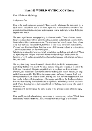 Hum 105 WORLD MYTHOLOGY Essay
Hum 105~World Mythology
Assignment One
How is the word myth used popularly? For example, what does the statement, It s a
myth mean? In contrast, how is the word myth used in the academic context? After
considering the definition in your textbooks and course materials, write a definition
in your own words.
The word myth is used most popularly in tales and stories. These tales and stories
have been passed down from generation to generation and are based on some truth,
but mostly an idea or common theme. The statement It s a myth means that a tale or
story may be based on some truth, but that it is also based on fiction. For example,
if one of your friends told you that they saw a UFO it would be hard to believe them
... Show more content on Helpwriting.net ...
What is the relationship between belief, knowledge, mythology, and religion? Where
do mythology and religion intersect? Where do they diverge? Think about the
function of myth and religion in helping human beings cope with change, suffering,
loss, and death.
The very first thing I am able to think of with this is the Bible. It encompasses
everything that has been asked. As far as humans being able to cope, it is said in the
Bible that I can do all things through God who strengthens me. Even with this
example, one can assume that there is literally nothing that cannot be done, as long
as God is on your side. The Bible also encompasses suffering, loss and death just
through the crucifixion of Jesus Christ. Having said that, its what happens after that
that can be tied directly to mythology. He is resurrected from the dead ascends into
Heaven, thus creating that idea that one is capable of immortality, even if you have
died. Where this diverges is that unlike Greek mythology, most people who identify
themselves as
Christians will not recognize the Bible as one of the greatest stories of mythology,
ever.
How would you defend mythology s relevance in contemporary culture? Think about
familial and cultural traditions. Also, consider how mythology is used in the
 