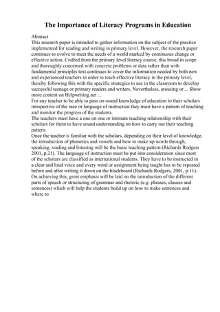 The Importance of Literacy Programs in Education
Abstract
This research paper is intended to gather information on the subject of the practice
implemented for reading and writing in primary level. However, the research paper
continues to evolve to meet the needs of a world marked by continuous change or
effective action. Crafted from the primary level literacy course, this broad in scope
and thoroughly concerned with concrete problems or data rather than with
fundamental principles text continues to cover the information needed by both new
and experienced teachers in order to teach effective literacy in the primary level,
thereby following this with the specific strategies to use in the classroom to develop
successful teenage or primary readers and writers. Nevertheless, arousing or ... Show
more content on Helpwriting.net ...
For any teacher to be able to pass on sound knowledge of education to their scholars
irrespective of the race or language of instruction they must have a pattern of teaching
and monitor the progress of the students.
The teachers must have a one on one or intimate teaching relationship with their
scholars for them to have sound understanding on how to carry out their teaching
pattern.
Once the teacher is familiar with the scholars, depending on their level of knowledge,
the introduction of phonetics and vowels and how to make up words through,
speaking, reading and listening will be the basic teaching pattern (Richards Rodgers
2001, p.21). The language of instruction must be put into consideration since most
of the scholars are classified as international students. They have to be instructed in
a clear and loud voice and every word or assignment being taught has to be repeated
before and after writing it down on the blackboard (Richards Rodgers, 2001, p.11).
On achieving this, great emphasis will be laid on the introduction of the different
parts of speech or structuring of grammar and rhetoric (e.g. phrases, clauses and
sentences) which will help the students build up on how to make sentences and
where to
 
