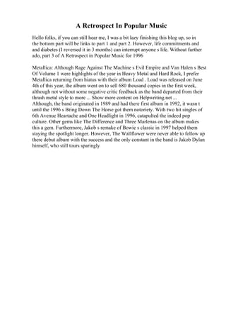 A Retrospect In Popular Music
Hello folks, if you can still hear me, I was a bit lazy finishing this blog up, so in
the bottom part will be links to part 1 and part 2. However, life commitments and
and diabetes (I reversed it in 3 months) can interrupt anyone s life. Without further
ado, part 3 of A Retrospect in Popular Music for 1996
Metallica: Although Rage Against The Machine s Evil Empire and Van Halen s Best
Of Volume 1 were highlights of the year in Heavy Metal and Hard Rock, I prefer
Metallica returning from hiatus with their album Load . Load was released on June
4th of this year, the album went on to sell 680 thousand copies in the first week,
although not without some negative critic feedback as the band departed from their
thrash metal style to more ... Show more content on Helpwriting.net ...
Although, the band originated in 1989 and had there first album in 1992, it wasn t
until the 1996 s Bring Down The Horse got them notoriety. With two hit singles of
6th Avenue Heartache and One Headlight in 1996, catapulted the indeed pop
culture. Other gems like The Difference and Three Marlenas on the album makes
this a gem. Furthermore, Jakob s remake of Bowie s classic in 1997 helped them
staying the spotlight longer. However, The Wallflower were never able to follow up
there debut album with the success and the only constant in the band is Jakob Dylan
himself, who still tours sparingly
 
