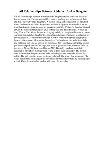 All Relationships Between A Mother And A Daughter
Not all relationships between a mother and a daughter are the same, but involves
human interaction. Every mother differs in their teaching and upbringing of their
children, especially their daughters. A mother s love and compassion for her child,
wants the best for her child. Sometimes, her love is rigorous because she does not
want her daughter to go through her experiences in life. Written by Jamaica Kincaid,
in Girl the motheris teaching her child to take care and defend herself. Written by
Amy Tan, in Two Kinds the mother is trying to help her daughter discover her talent.
A mother instructs her daughter to obey rules and modes of conduct in order for her
to be successful. Mothersare strict when it comes to instructing their daughters of
how to build a proper identity for themselves. On Sundays try to walk like a lady
and not like a slut you are so bent on becoming; don t sing benna in Sunday school;
you mustn t speak to wharf rat boys, not even to give directions; don t eat fruits on
the streets flies will follow you (Kincaid 320). Basically, mothers want their
daughter to care about their appearance and to look clean in society. The mother
does not want her daughter s name to be spreading of how nasty she dresses in
public. The girl s mother wants her to not only look like a lady, but act as one. She
wants her child to have respect for herself and respected for others, by not singing in
school. If she does what her mother tells her to do; therefore
 