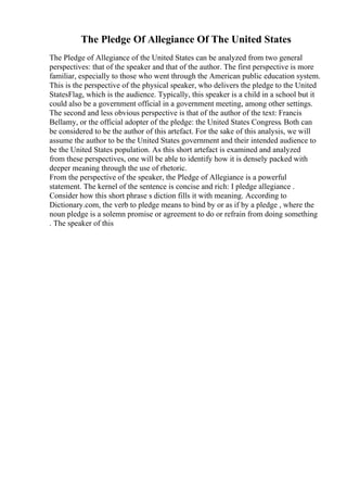 The Pledge Of Allegiance Of The United States
The Pledge of Allegiance of the United States can be analyzed from two general
perspectives: that of the speaker and that of the author. The first perspective is more
familiar, especially to those who went through the American public education system.
This is the perspective of the physical speaker, who delivers the pledge to the United
StatesFlag, which is the audience. Typically, this speaker is a child in a school but it
could also be a government official in a government meeting, among other settings.
The second and less obvious perspective is that of the author of the text: Francis
Bellamy, or the official adopter of the pledge: the United States Congress. Both can
be considered to be the author of this artefact. For the sake of this analysis, we will
assume the author to be the United States government and their intended audience to
be the United States population. As this short artefact is examined and analyzed
from these perspectives, one will be able to identify how it is densely packed with
deeper meaning through the use of rhetoric.
From the perspective of the speaker, the Pledge of Allegiance is a powerful
statement. The kernel of the sentence is concise and rich: I pledge allegiance .
Consider how this short phrase s diction fills it with meaning. According to
Dictionary.com, the verb to pledge means to bind by or as if by a pledge , where the
noun pledge is a solemn promise or agreement to do or refrain from doing something
. The speaker of this
 