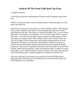 Analysis Of The Poem Little Red Cap Essay
13 English Literature.
3.8 Develop an informed understanding of literature and/or language using critical
texts
TOPIC: To what extent does Carol Ann Duffy present a feminist perspective in the
poem Little Red Cap .
The history of women has been a history of silence. (Hillary Clinton, 1995, Beijing)
This powerful statement from Hillary Clinton underpins the injustices of female
representation in the past. This silence is evident in the Bible verse, Let your women
keep silent in the churches, (I Corinthians 14: 34 37) and Virginia Woolf s concept
that Anon ... was often a woman [who could not otherwise get the respect of male
counterparts]. (Virginia Woolf, 1928, A Room of One s Own. PAGE). These are
only two examples of how females have been largely disempowered by the male
constraints of literature. In recent history feminists have deemed it necessary to
research the lost and forgotten females and retell history from a distinctly female
perspective. This issue is of significant concern to Carol Ann Duffy, the current Poet
Laureate. Duffy subverts fairytales, myths and historical stories to empower women,
giving them a voice and allowing their stories to be heard. This essay will argue that
Carol Ann Duffy presents a feminist perspective in the poem Little Red Cap .
The Poem Little Red Cap is based on the storyline of Little Red Riding Hood ,
originally titled Little Red Cap. This initial story by Charles Perrault and later the
Grimm Brothers was a cautionary
 