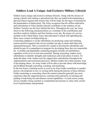 Soldiers Lead A Unique And Exclusive Military Lifestyle
Soldiers lead a unique and exclusive military lifestyle. Along with the stresses of
raising a family and working a specialized job, they are tasked with maintaining a
physical fitness regimen that ensures they will be ready for the rigors of training for
the preparedness of deployment. The Army recognizes that the selfless dedication
and commitment of Army families directly contributes to the readiness of our
Soldiers. Families are the force behind the force. Throughout the year, the Army
observes the following commemorations as a reminder of the contributions and
sacrifices made by Soldiers and their families every day. By means of a service
member in the United States Army, that individual is tasked with upholding the...
Show more content on Helpwriting.net ...
Counseling emphases is on the subordinate, by producing a plan and outlining
actions (positive/negative) the service member can take to attain individual and
organizational goals. This is essential for a leader to develop the subordinate and
should be part of a comprehensive program for developing those they are responsible
for. A reliable and dependable counseling program includes all subordinates,
regardless of the level of each ones potential. During counseling, leaders assist
subordinates to identify strengths and weaknesses and create plans of action. To
make the plans work, leaders actively support their subordinates throughout the
implementation and assessment processes. Military leaders have three primary ways
of developing others. An Army leader will be able to provide others with knowledge
and feedback through counseling, coaching, and mentoring.
In the arm forces, coaching occurs as soon as an Army leader contributes to another
person s development in new or existing skills during the practice of those abilities.
Unlike mentoring or counseling where the mentor/counselor generally has more
experience than the supported person, coaching relies primarily on teaching and
guiding to help bring out and enhance current capabilities. A coach assists young
service member, being coached, to comprehend and increase in value, their current
level of performance and potential.
 