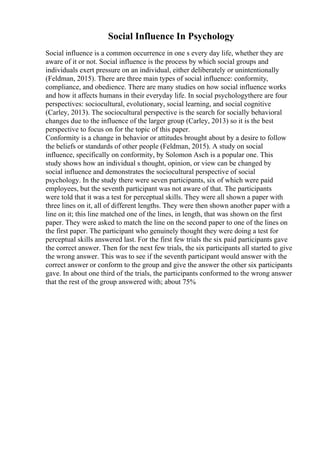 Social Influence In Psychology
Social influence is a common occurrence in one s every day life, whether they are
aware of it or not. Social influence is the process by which social groups and
individuals exert pressure on an individual, either deliberately or unintentionally
(Feldman, 2015). There are three main types of social influence: conformity,
compliance, and obedience. There are many studies on how social influence works
and how it affects humans in their everyday life. In social psychologythere are four
perspectives: sociocultural, evolutionary, social learning, and social cognitive
(Carley, 2013). The sociocultural perspective is the search for socially behavioral
changes due to the influence of the larger group (Carley, 2013) so it is the best
perspective to focus on for the topic of this paper.
Conformity is a change in behavior or attitudes brought about by a desire to follow
the beliefs or standards of other people (Feldman, 2015). A study on social
influence, specifically on conformity, by Solomon Asch is a popular one. This
study shows how an individual s thought, opinion, or view can be changed by
social influence and demonstrates the sociocultural perspective of social
psychology. In the study there were seven participants, six of which were paid
employees, but the seventh participant was not aware of that. The participants
were told that it was a test for perceptual skills. They were all shown a paper with
three lines on it, all of different lengths. They were then shown another paper with a
line on it; this line matched one of the lines, in length, that was shown on the first
paper. They were asked to match the line on the second paper to one of the lines on
the first paper. The participant who genuinely thought they were doing a test for
perceptual skills answered last. For the first few trials the six paid participants gave
the correct answer. Then for the next few trials, the six participants all started to give
the wrong answer. This was to see if the seventh participant would answer with the
correct answer or conform to the group and give the answer the other six participants
gave. In about one third of the trials, the participants conformed to the wrong answer
that the rest of the group answered with; about 75%
 